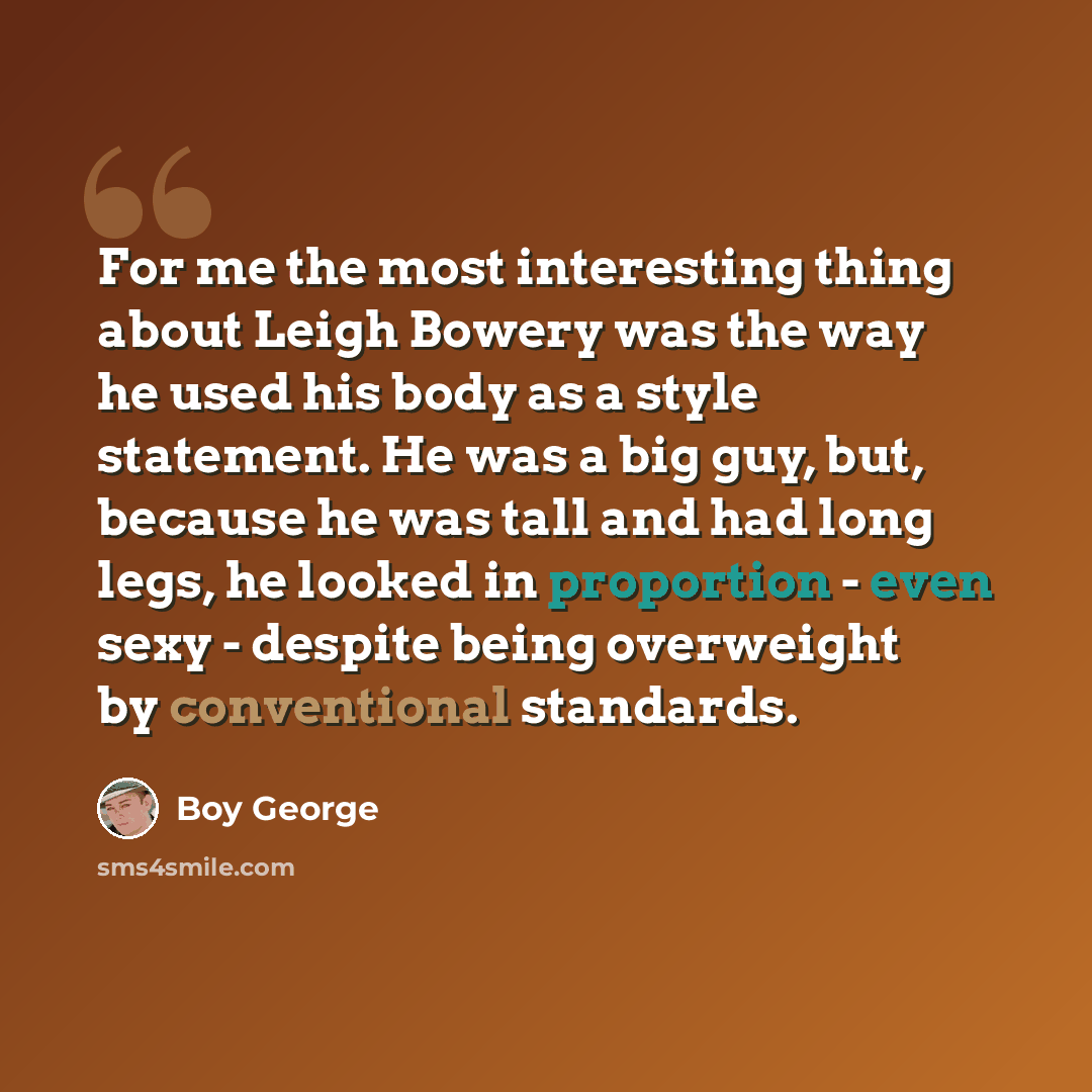 “For me the most interesting thing about Leigh Bowery was the way he used his body as a style statement. He was a big guy, but, because he was tall and had long legs, he looked in proportion - even sexy - despite being overweight by conventional standards.” quote by Boy George