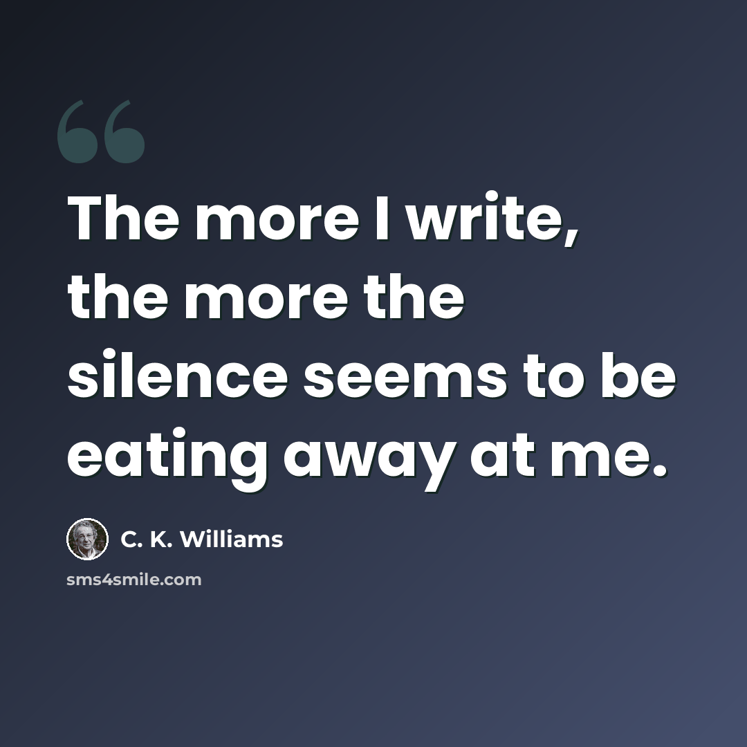 “The more I write, the more the silence seems to be eating away at me.” quote by C. K. Williams