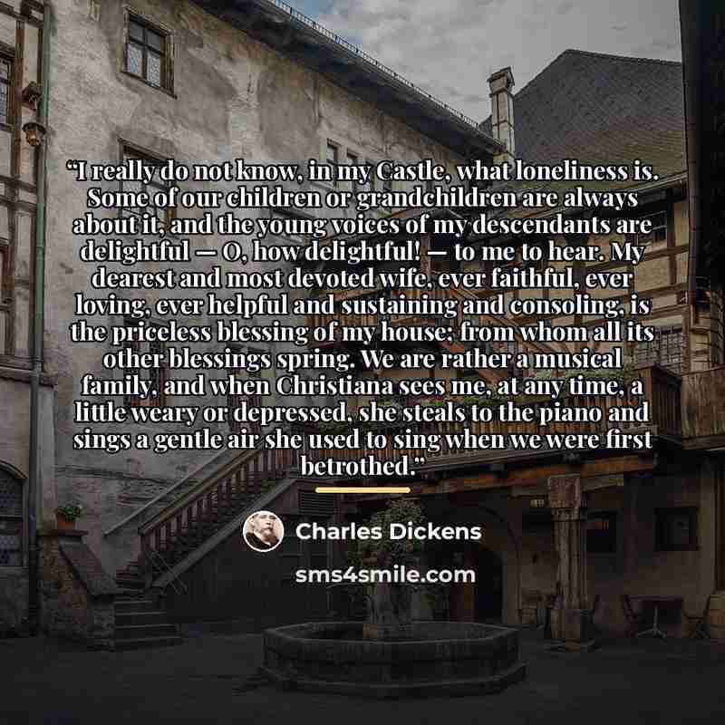 “I really do not know, in my Castle, what loneliness is. Some of our children or grandchildren are always about it, and the young voices of my descendants are delightful — O, how delightful! — to me to hear. My dearest and most devoted wife, ever faithful, ever loving, ever helpful and sustaining…” quote by Charles Dickens