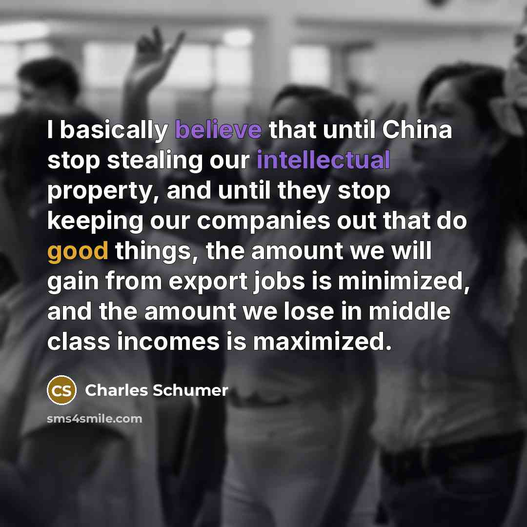 “I basically believe that until China stop stealing our intellectual property, and until they stop keeping our companies out that do good things, the amount we will gain from export jobs is minimized, and the amount we lose in middle class incomes is maximized.” quote by Charles Schumer