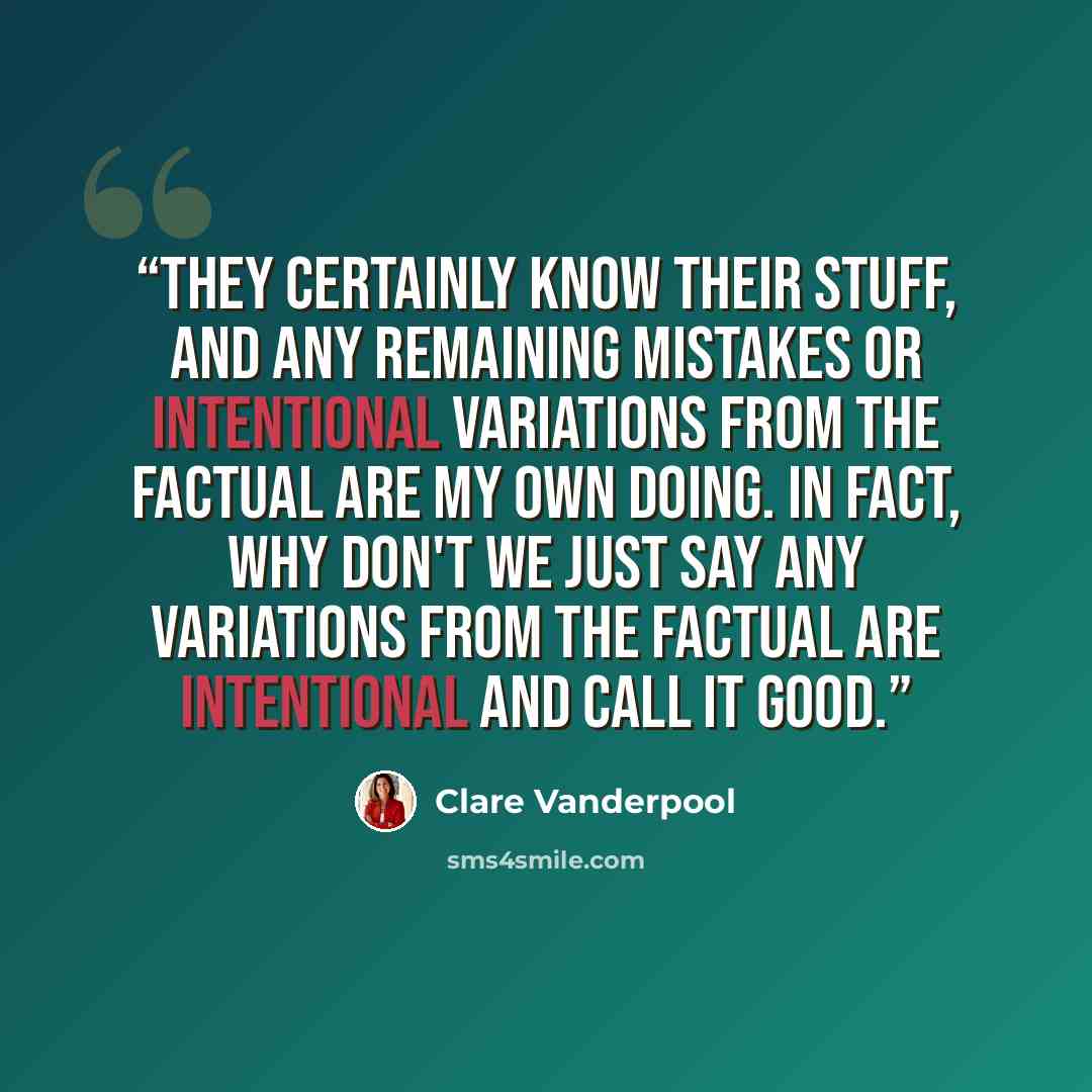 “They certainly know their stuff, and any remaining mistakes or intentional variations from the factual are my own doing. In fact, why don't we just say any variations from the factual are intentional and call it good.” quote by Clare Vanderpool