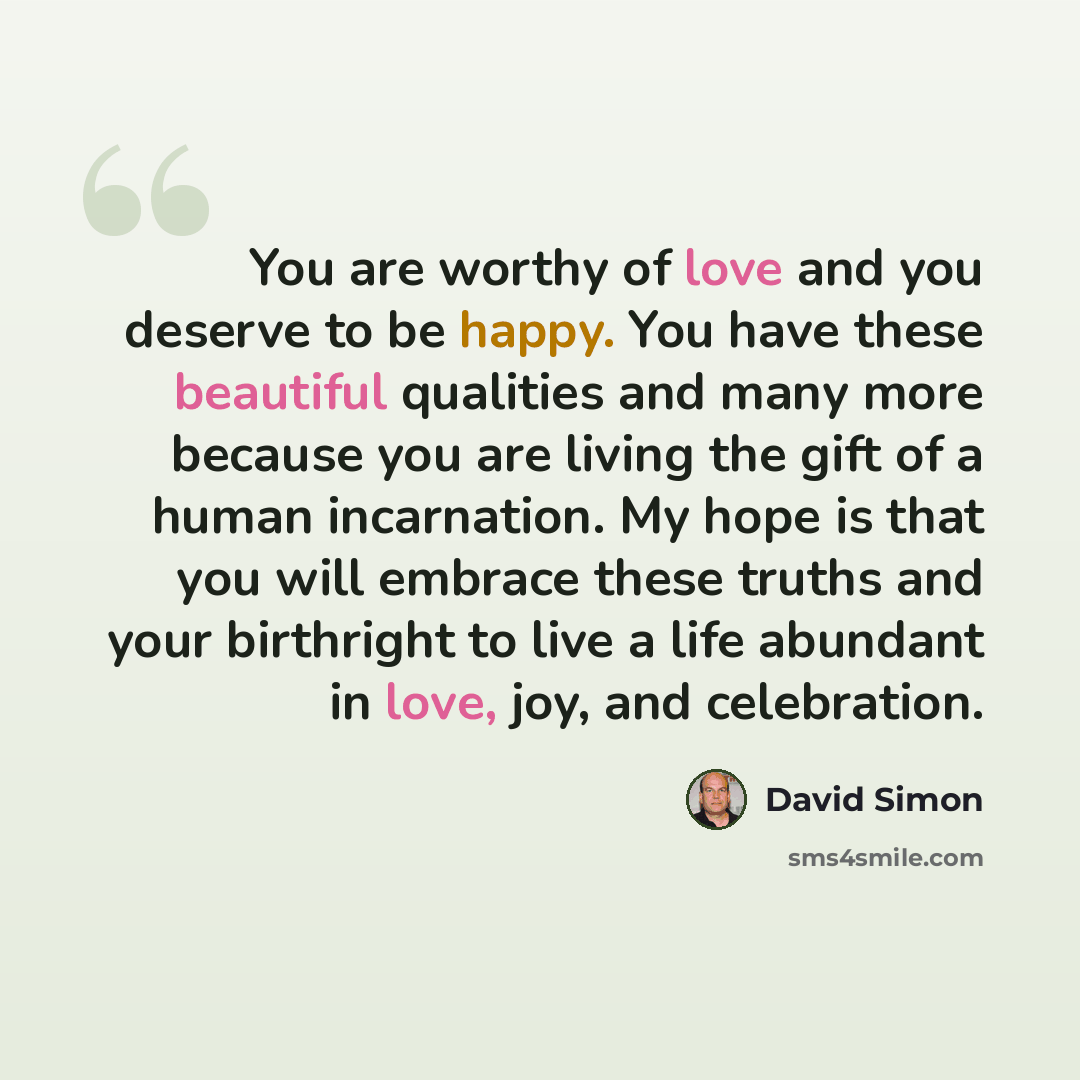 “You are worthy of love and you deserve to be happy. You have these beautiful qualities and many more because you are living the gift of a human incarnation. My hope is that you will embrace these truths and your birthright to live a life abundant in love, joy, and celebration.” quote by David Simon