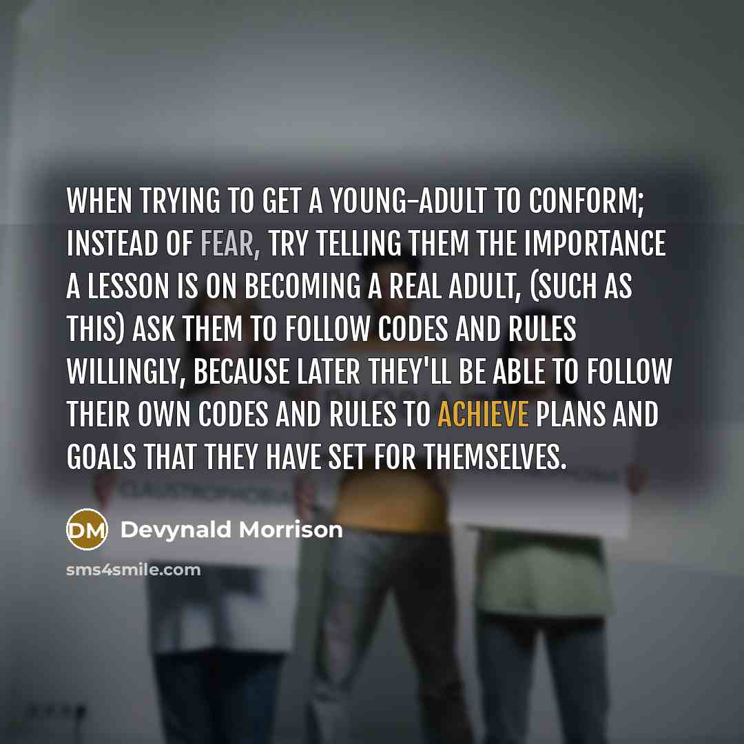 “When trying to get a young-adult to conform; instead of fear, try telling them the importance a lesson is on becoming a real adult, (such as this) Ask them to Follow Codes and Rules Willingly, because later they'll be able to follow their own codes and rules to achieve plans and goals that they…” quote by Devynald Morrison