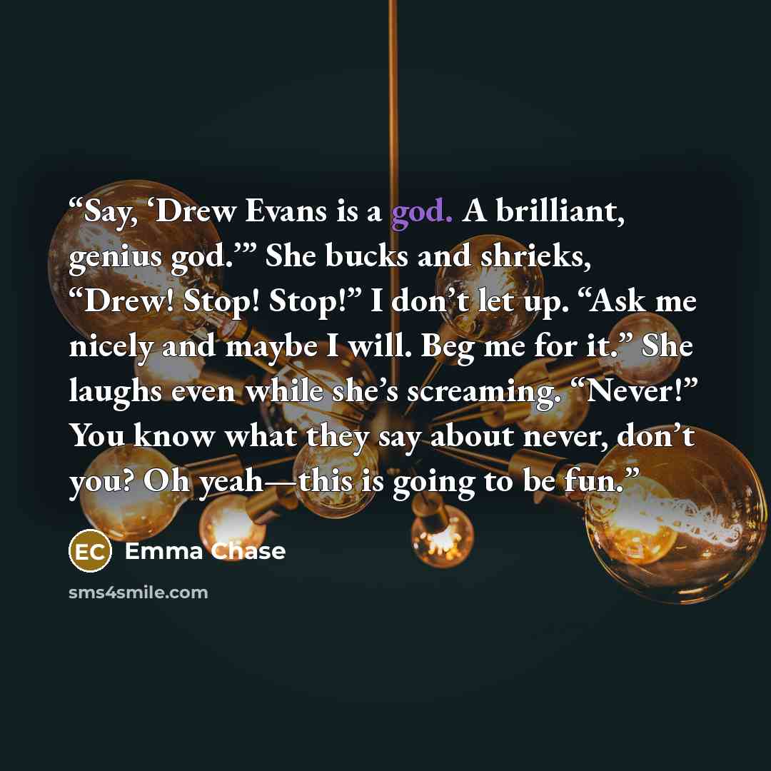 “Say, ‘Drew Evans is a god. A brilliant, genius god.’” She bucks and shrieks, “Drew! Stop! Stop!” I don’t let up. “Ask me nicely and maybe I will. Beg me for it.” She laughs even while she’s screaming. “Never!” You know what they say about never, don’t you? Oh yeah—this is going to be fun.” quote by Emma Chase