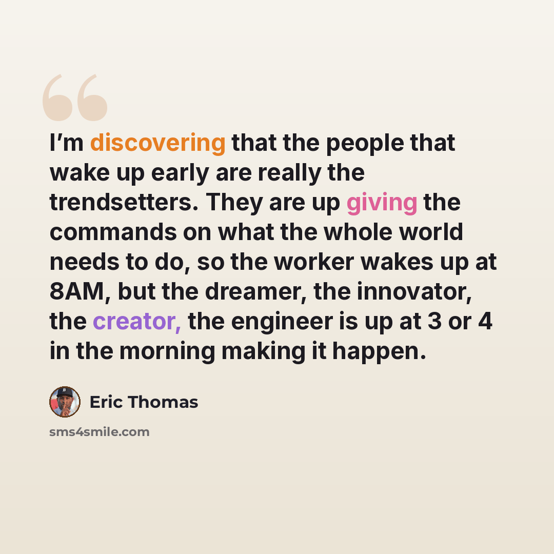 “I’m discovering that the people that wake up early are really the trendsetters. They are up giving the commands on what the whole world needs to do, so the worker wakes up at 8AM, but the dreamer, the innovator, the creator, the engineer is up at 3 or 4 in the morning making it happen.” quote by Eric Thomas