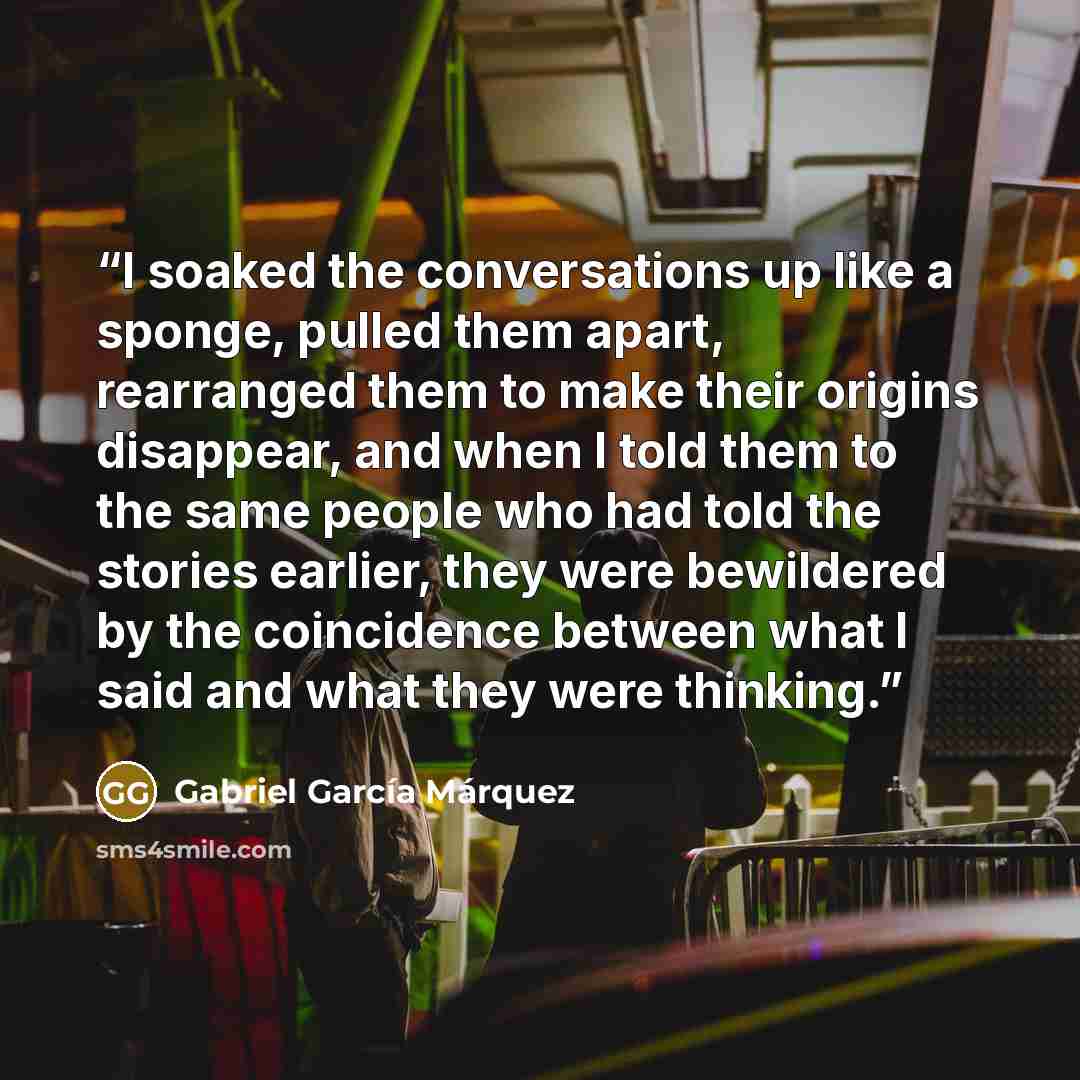 “I soaked the conversations up like a sponge, pulled them apart, rearranged them to make their origins disappear, and when I told them to the same people who had told the stories earlier, they were bewildered by the coincidence between what I said and what they were thinking.” quote by Gabriel García Márquez