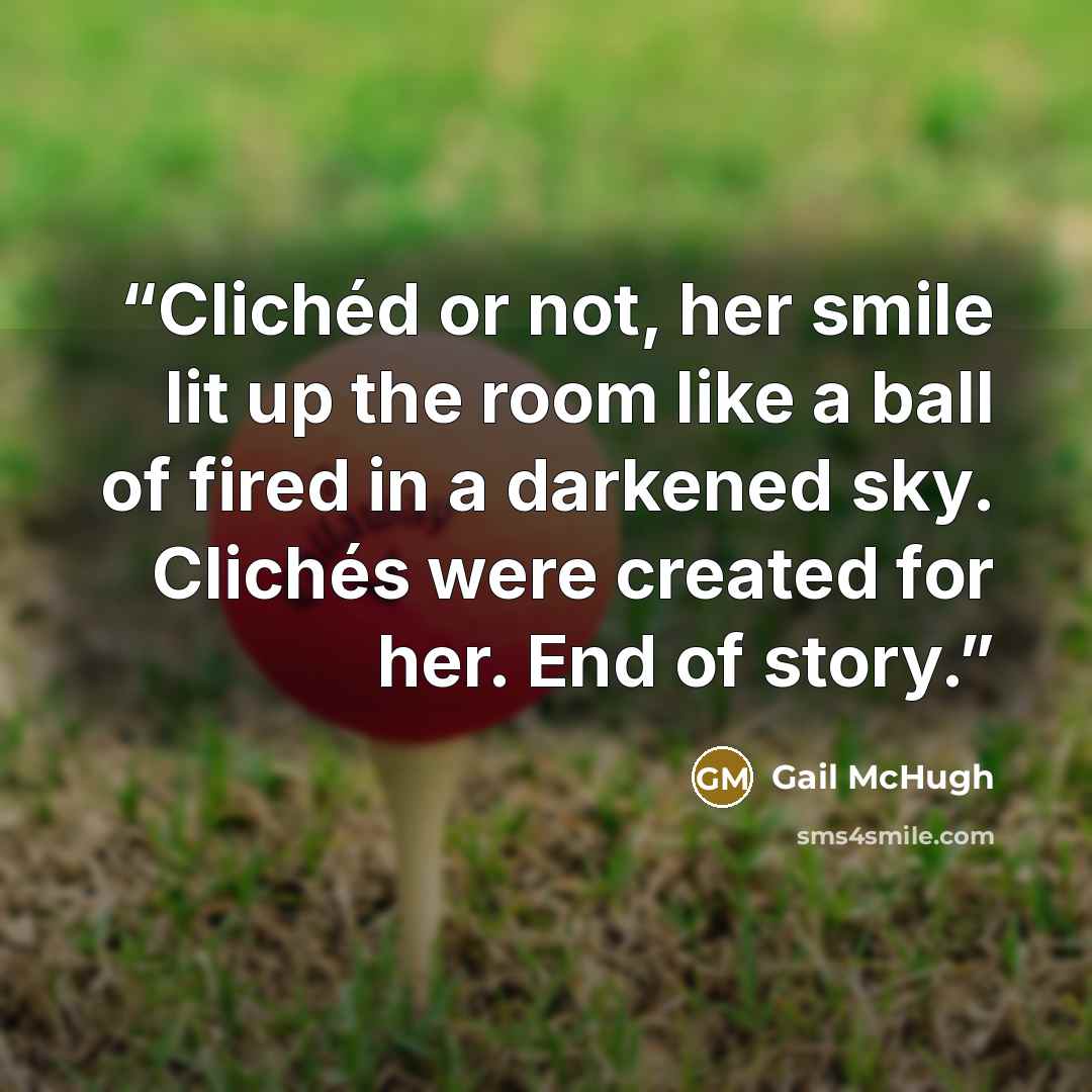 “Clichéd or not, her smile lit up the room like a ball of fired in a darkened sky. Clichés were created for her. End of story.” quote by Gail McHugh