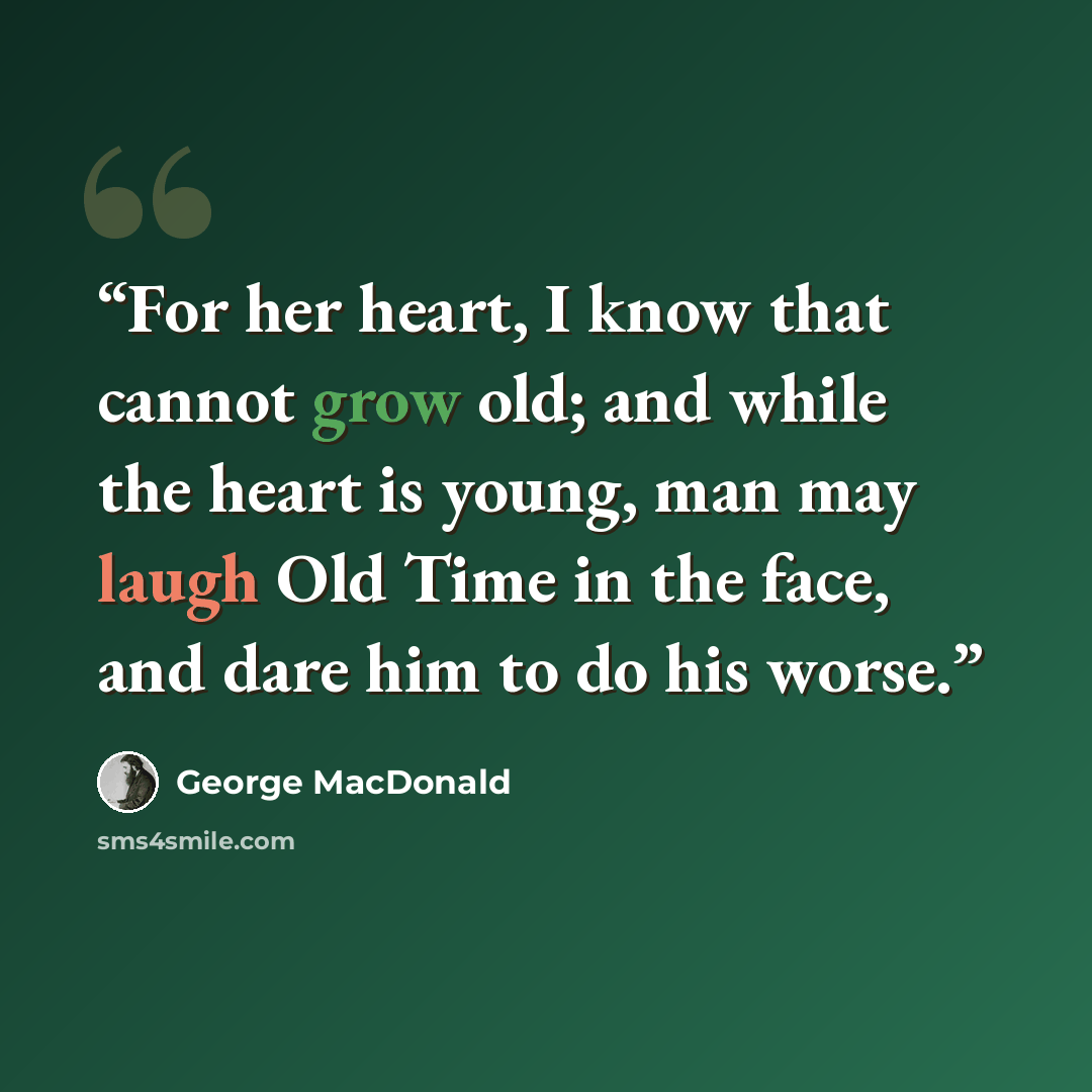 “For her heart, I know that cannot grow old; and while the heart is young, man may laugh Old Time in the face, and dare him to do his worse.” quote by George MacDonald