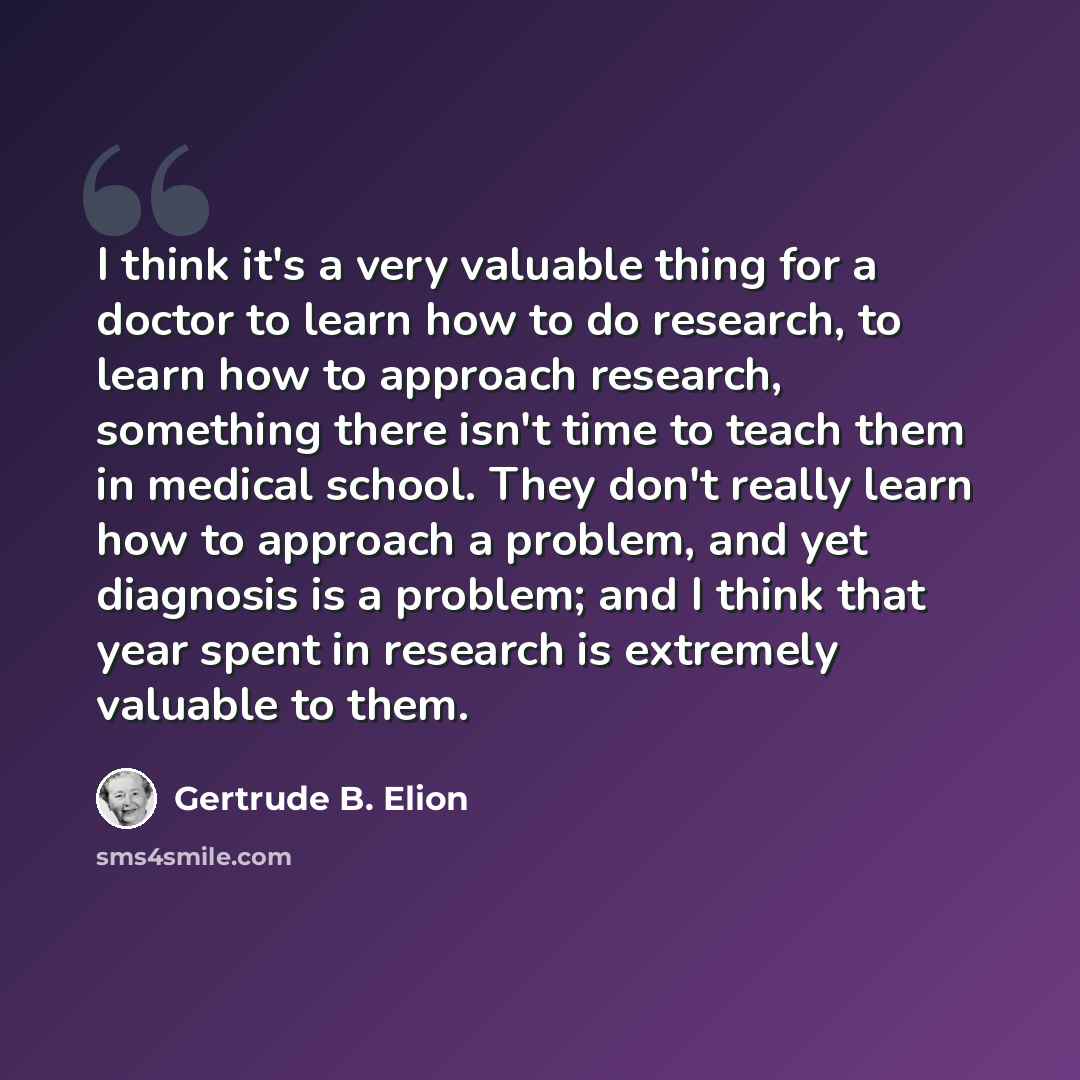 “I think it's a very valuable thing for a doctor to learn how to do research, to learn how to approach research, something there isn't time to teach them in medical school. They don't really learn how to approach a problem, and yet diagnosis is a problem; and I think that year spent in research is…” quote by Gertrude B. Elion