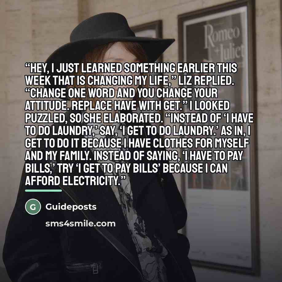“Hey, I just learned something earlier this week that is changing my life,” Liz replied. “Change one word and you change your attitude. Replace have with get.” I looked puzzled, so she elaborated. “Instead of ‘I have to do laundry,’ say, ‘I get to do laundry.’ As in, I get to do it because I have…” quote by Guideposts