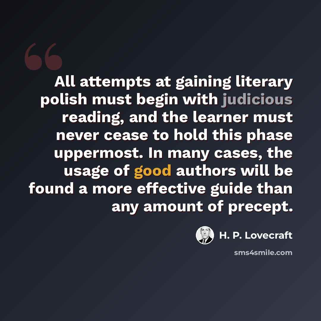 “All attempts at gaining literary polish must begin with judicious reading, and the learner must never cease to hold this phase uppermost. In many cases, the usage of good authors will be found a more effective guide than any amount of precept.” quote by H. P. Lovecraft