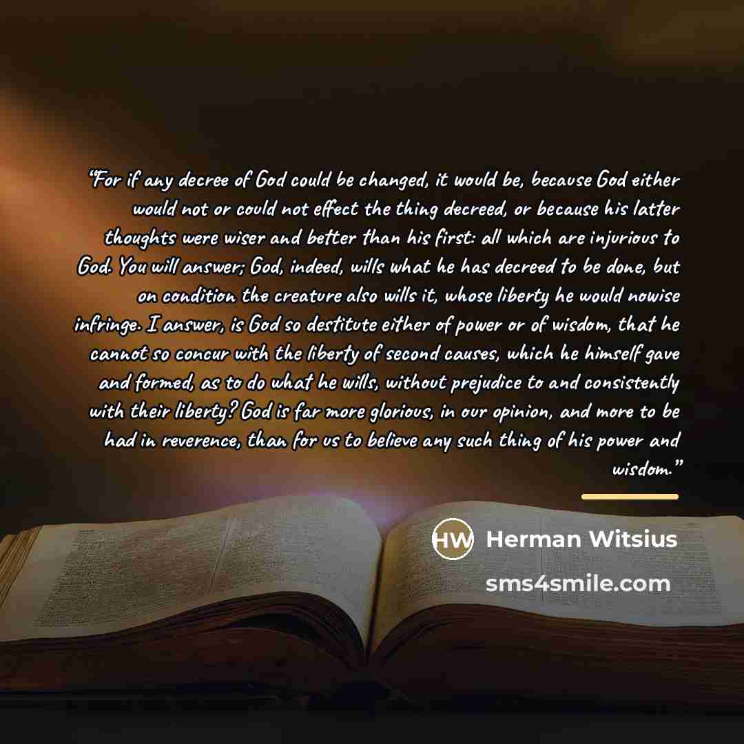 “For if any decree of God could be changed, it would be, because God either would not or could not effect the thing decreed, or because his latter thoughts were wiser and better than his first: all which are injurious to God. You will answer; God, indeed, wills what he has decreed to be done, but…” quote by Herman Witsius