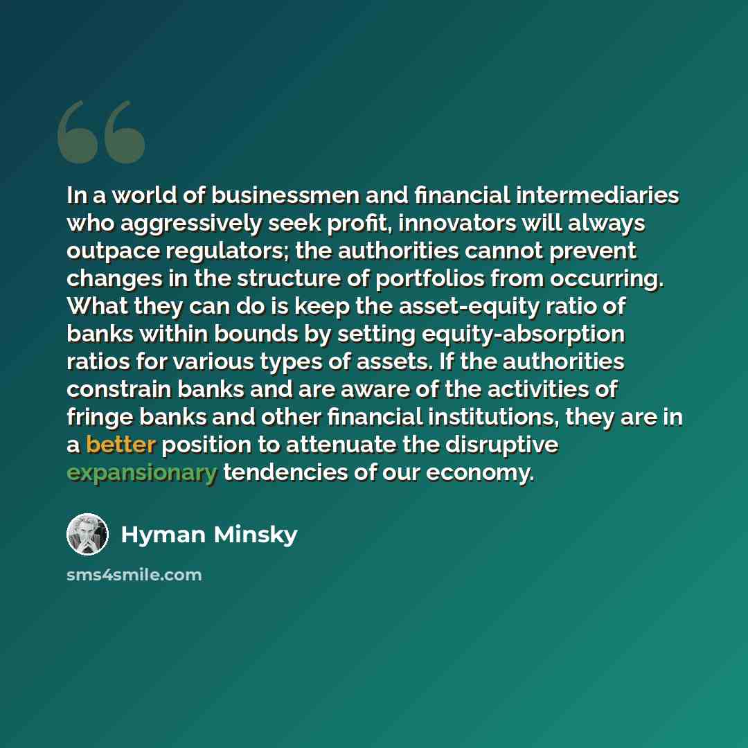 “In a world of businessmen and financial intermediaries who aggressively seek profit, innovators will always outpace regulators; the authorities cannot prevent changes in the structure of portfolios from occurring. What they can do is keep the asset-equity ratio of banks within bounds by setting…” quote by Hyman Minsky