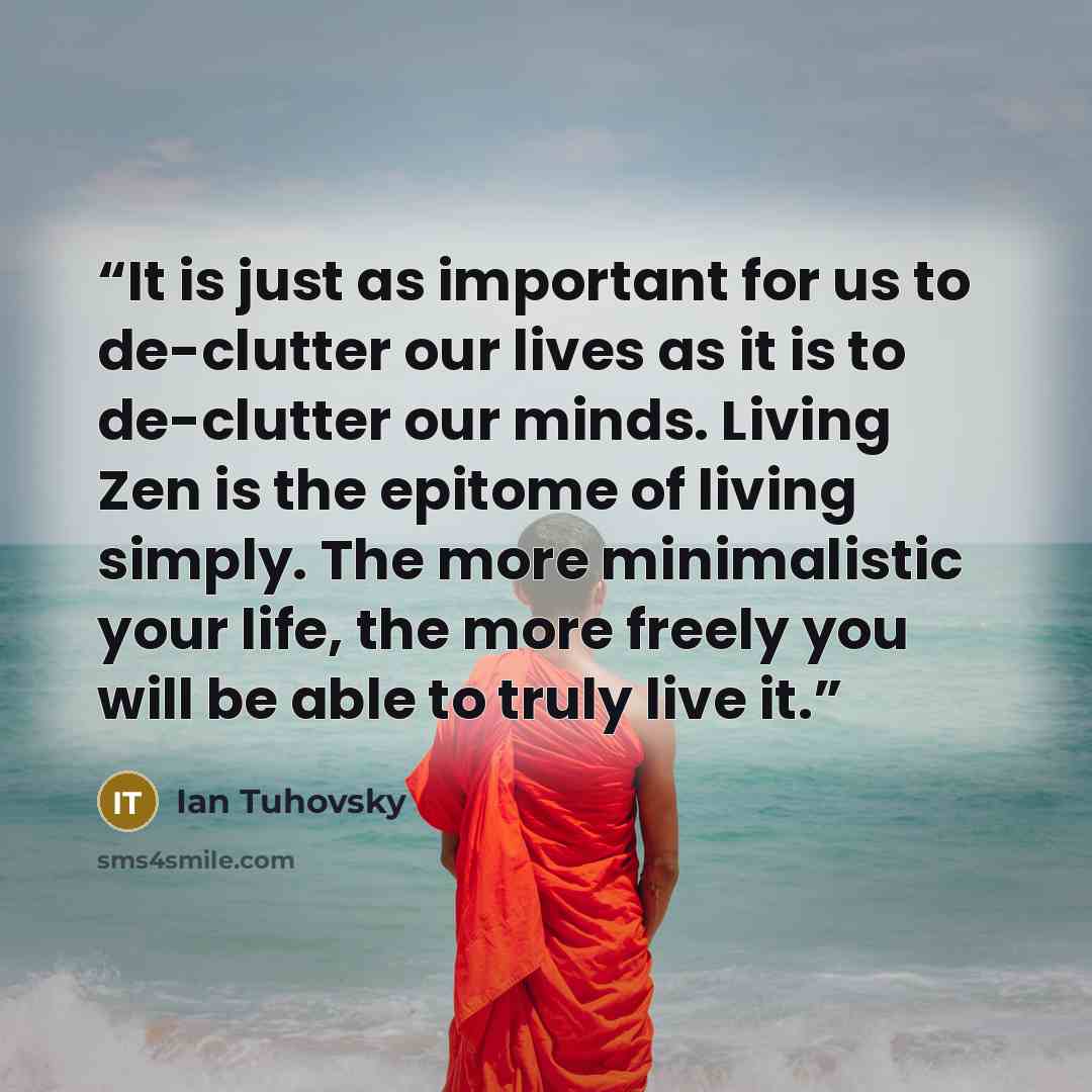 “It is just as important for us to de-clutter our lives as it is to de-clutter our minds. Living Zen is the epitome of living simply. The more minimalistic your life, the more freely you will be able to truly live it.” quote by Ian Tuhovsky