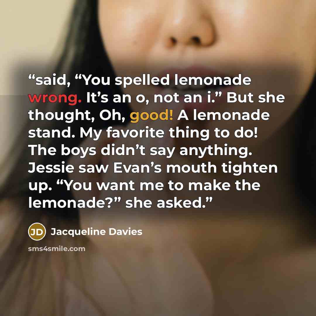“said, “You spelled lemonade wrong. It’s an o, not an i.” But she thought, Oh, good! A lemonade stand. My favorite thing to do! The boys didn’t say anything. Jessie saw Evan’s mouth tighten up. “You want me to make the lemonade?” she asked.” quote by Jacqueline Davies