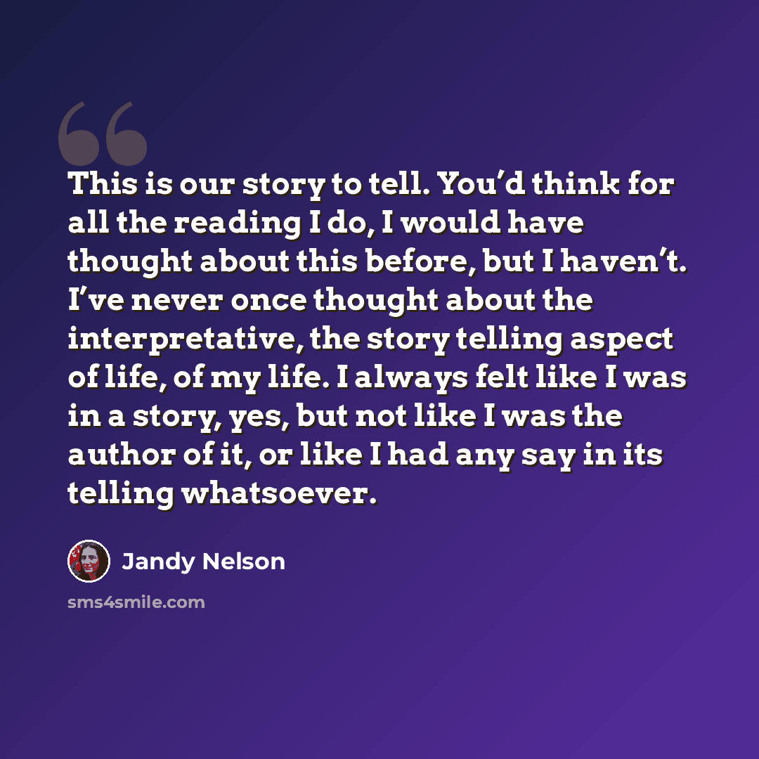 “This is our story to tell. You’d think for all the reading I do, I would have thought about this before, but I haven’t. I’ve never once thought about the interpretative, the story telling aspect of life, of my life. I always felt like I was in a story, yes, but not like I was the author of it, or…” quote by Jandy Nelson