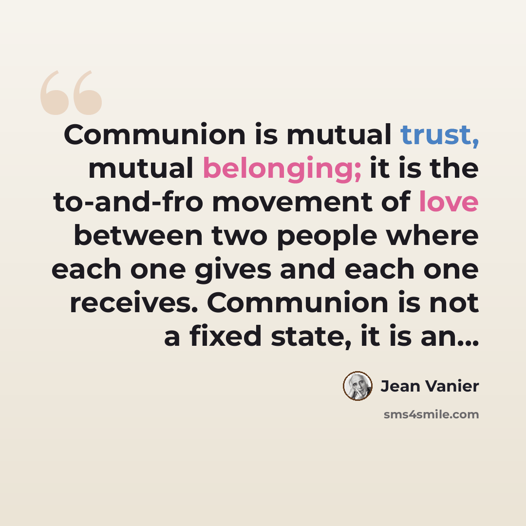 “Communion is mutual trust, mutual belonging; it is the to-and-fro movement of love between two people where each one gives and each one receives. Communion is not a fixed state, it is an...” quote by Jean Vanier