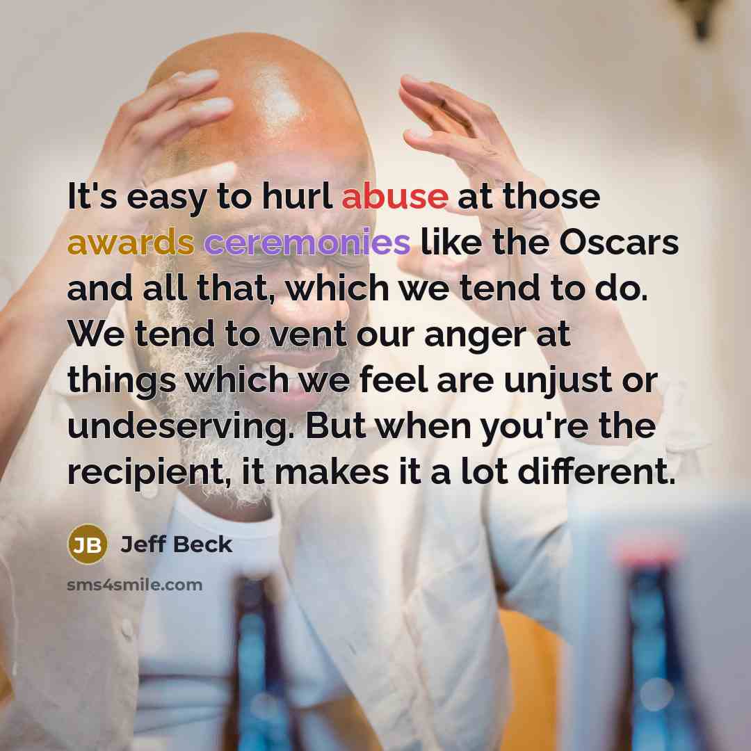 “It's easy to hurl abuse at those awards ceremonies like the Oscars and all that, which we tend to do. We tend to vent our anger at things which we feel are unjust or undeserving. But when you're the recipient, it makes it a lot different.” quote by Jeff Beck