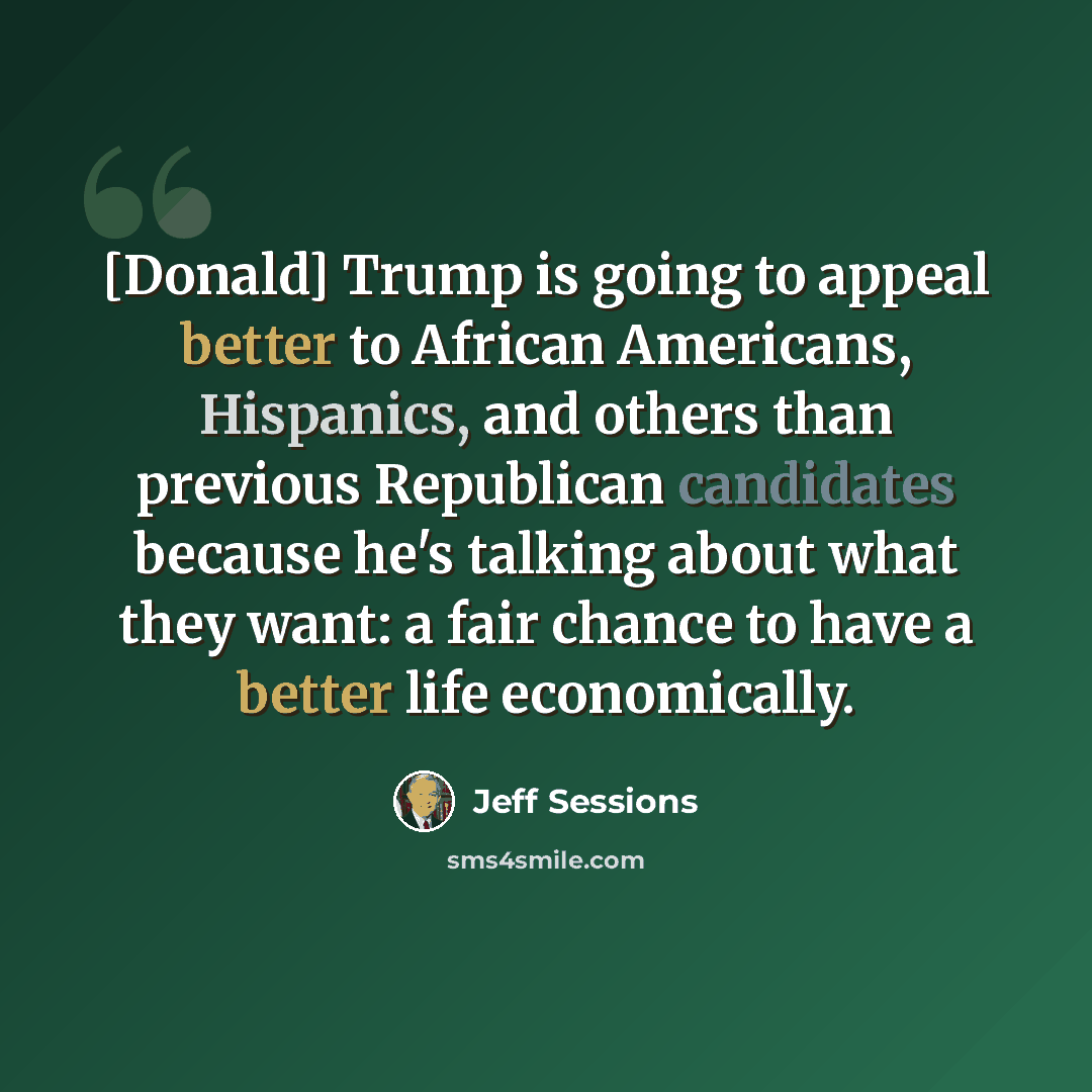 “[Donald] Trump is going to appeal better to African Americans, Hispanics, and others than previous Republican candidates because he's talking about what they want: a fair chance to have a better life economically.” quote by Jeff Sessions
