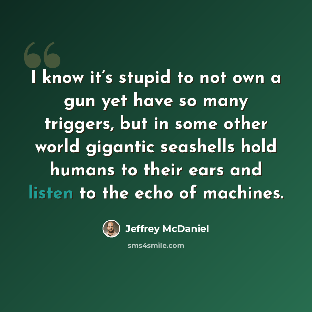 “I know it’s stupid to not own a gun yet have so many triggers, but in some other world gigantic seashells hold humans to their ears and listen to the echo of machines.” quote by Jeffrey McDaniel