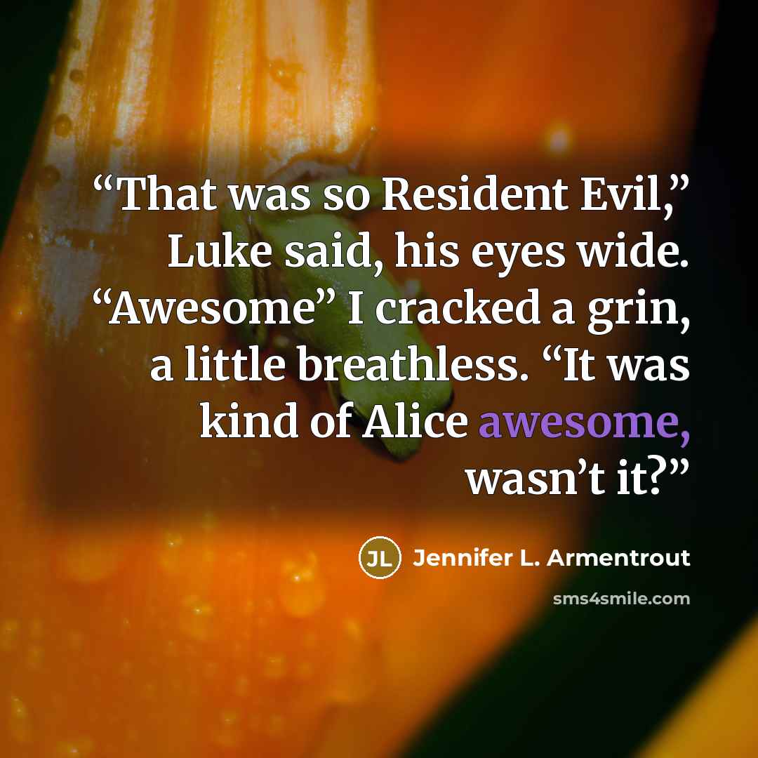 “That was so Resident Evil,” Luke said, his eyes wide. “Awesome” I cracked a grin, a little breathless. “It was kind of Alice awesome, wasn’t it?” quote by Jennifer L. Armentrout