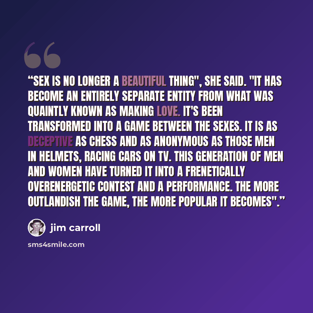 “Sex is no longer a beautiful thing", she said. "It has become an entirely separate entity from what was quaintly known as making love. It's been transformed into a game between the sexes. It is as deceptive as chess and as anonymous as those men in helmets, racing cars on TV. This generation of…” quote by Jim Carroll
