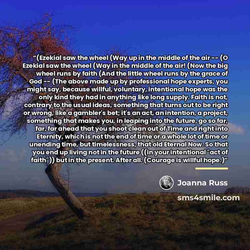 “(Ezekial saw the wheel (Way up in the middle of the air -- (O Ezekial saw the wheel (Way in the middle of the air! (Now the big wheel runs by faith (And the little wheel runs by the grace of God -- (The above made up by professional hope experts, you might say, because willful, voluntary…” quote by Joanna Russ