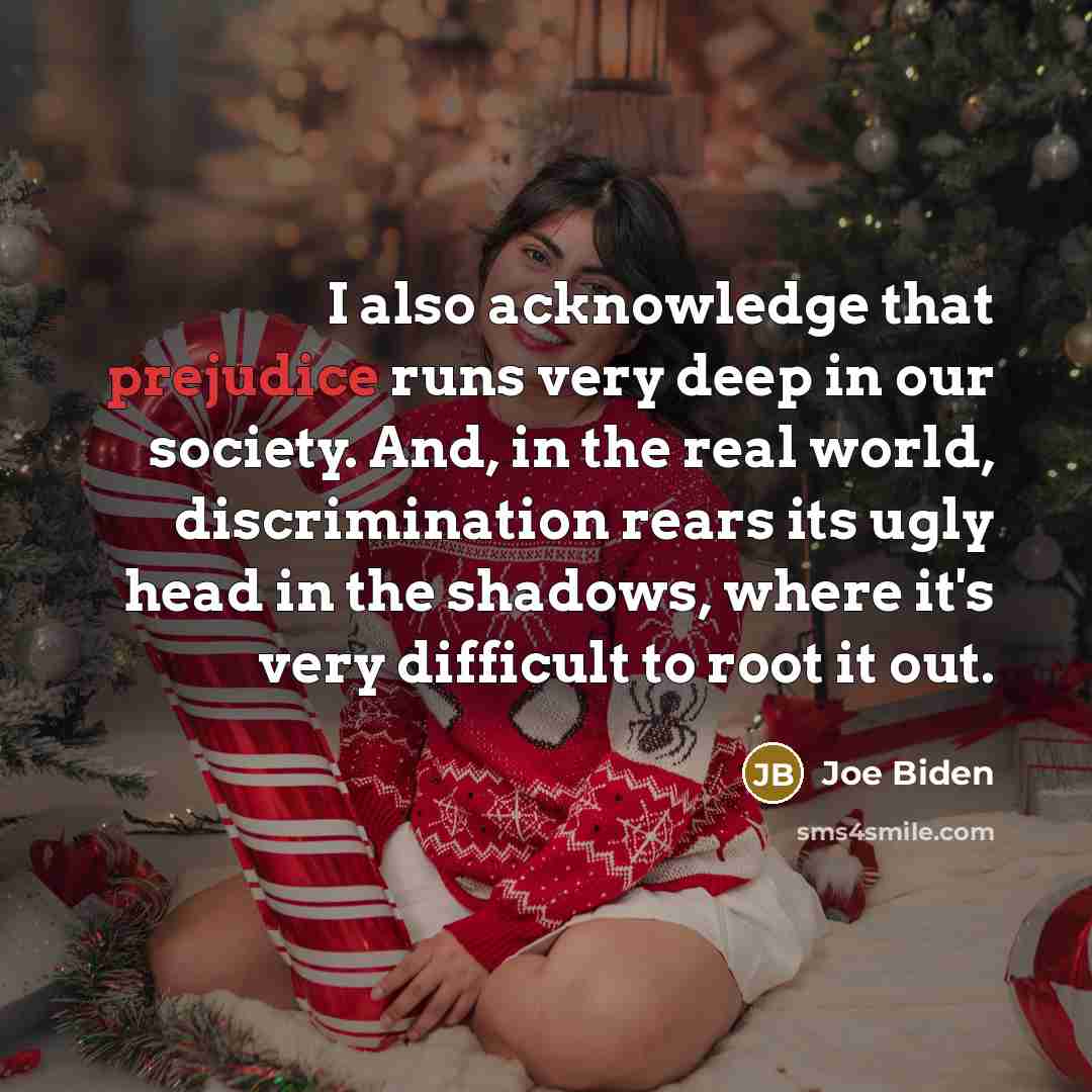 “I also acknowledge that prejudice runs very deep in our society. And, in the real world, discrimination rears its ugly head in the shadows, where it's very difficult to root it out.” quote by Joe Biden