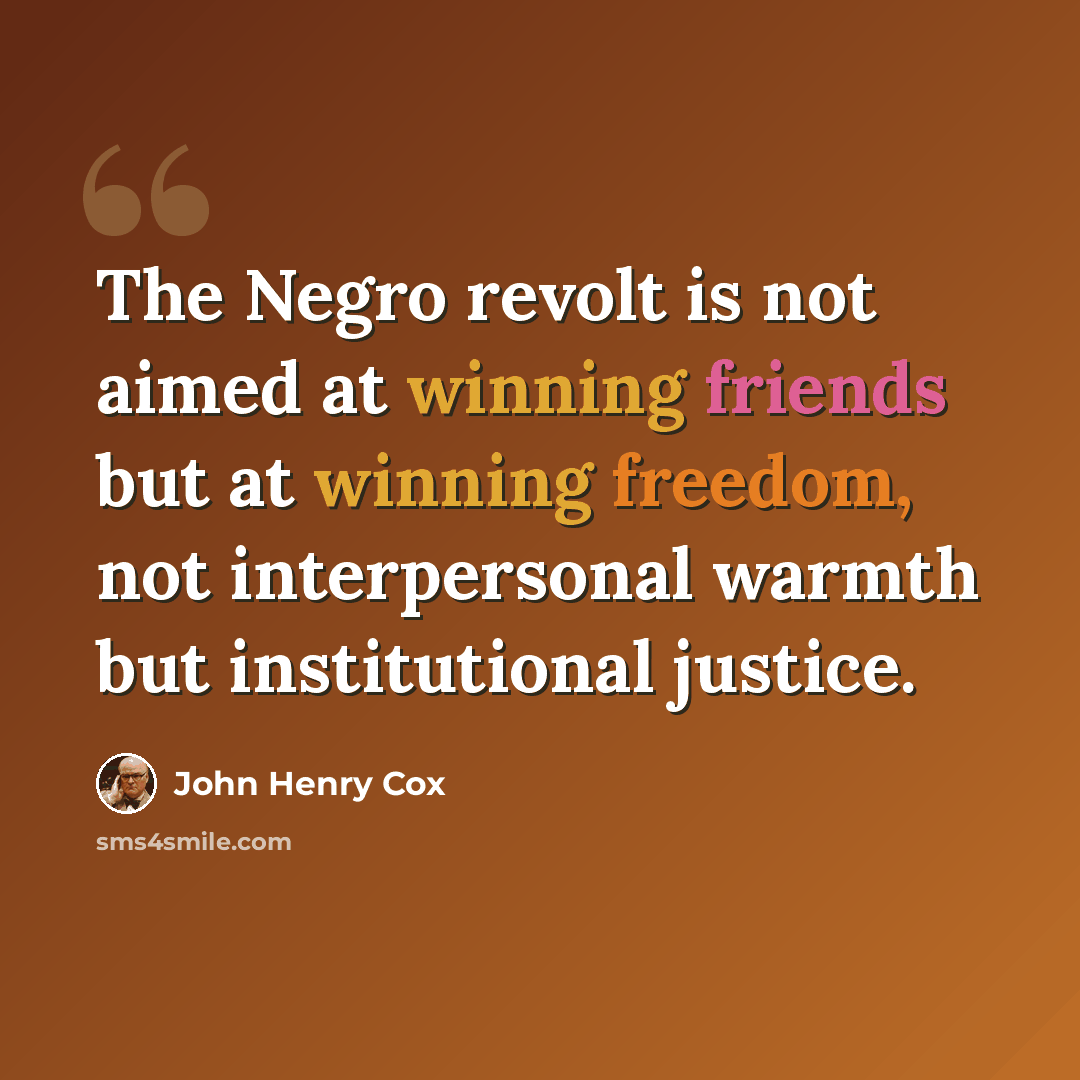 “The Negro revolt is not aimed at winning friends but at winning freedom, not interpersonal warmth but institutional justice.” quote by John Henry Cox