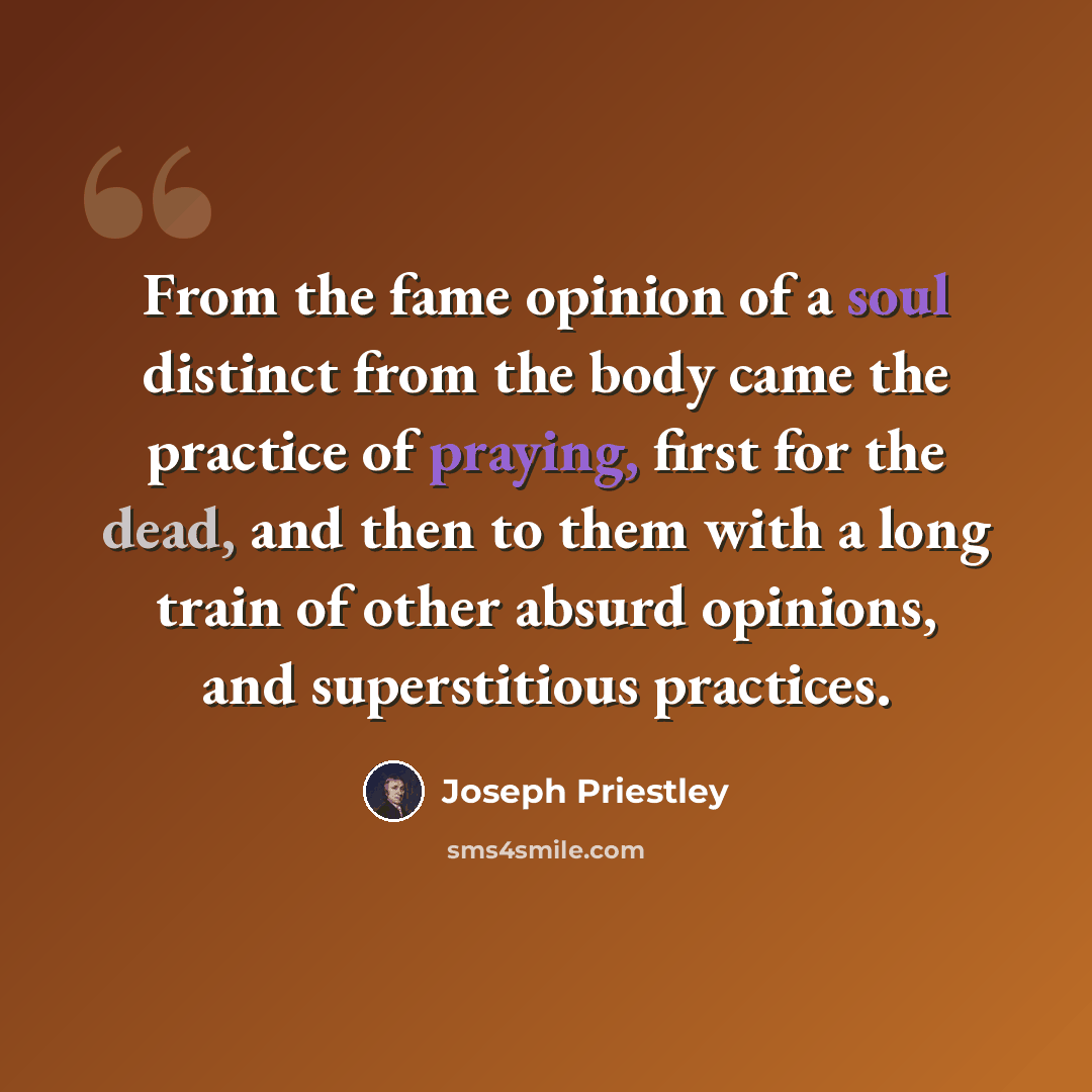 “From the fame opinion of a soul distinct from the body came the practice of praying, first for the dead, and then to them with a long train of other absurd opinions, and superstitious practices.” quote by Joseph Priestley