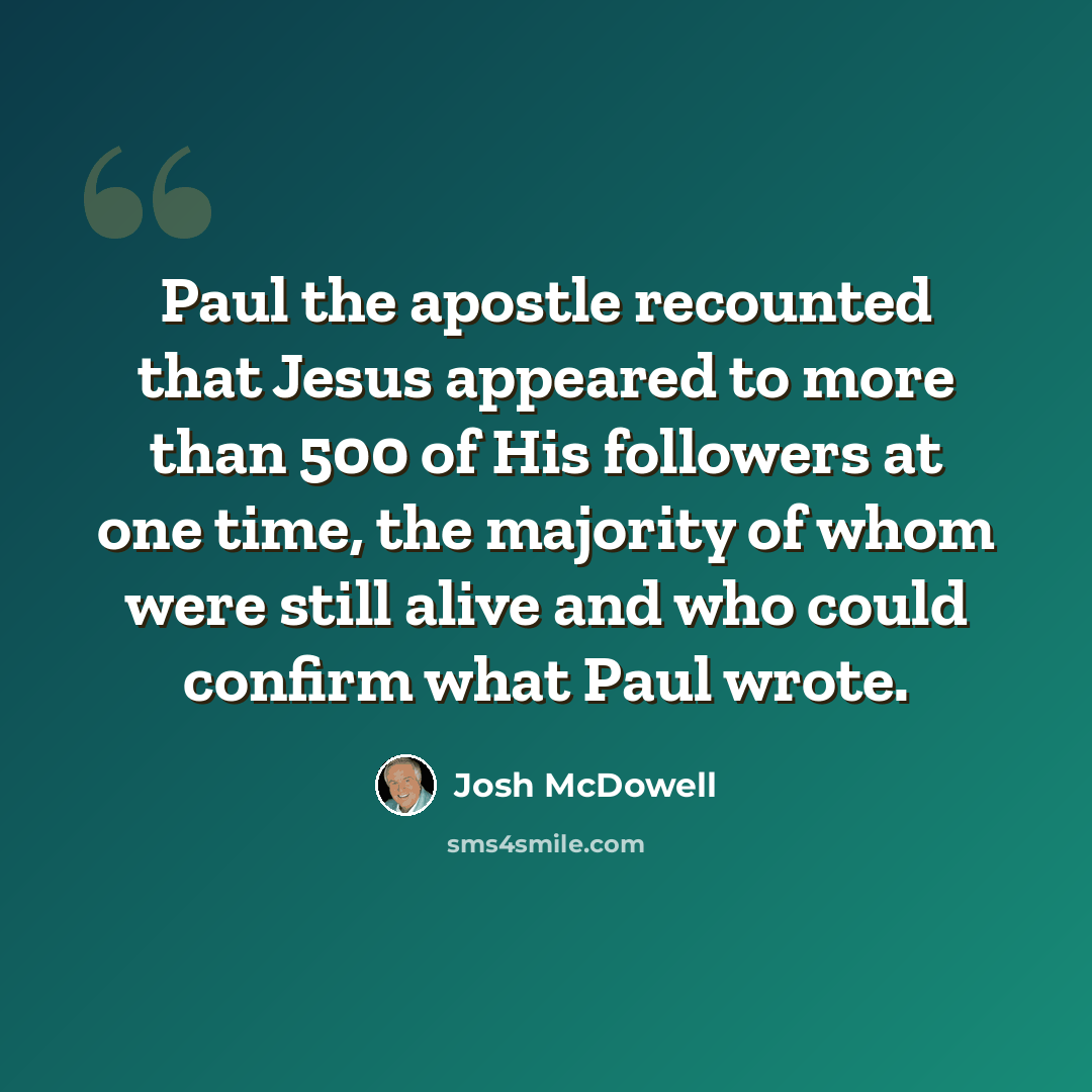 “Paul the apostle recounted that Jesus appeared to more than 500 of His followers at one time, the majority of whom were still alive and who could confirm what Paul wrote.” quote by Josh McDowell