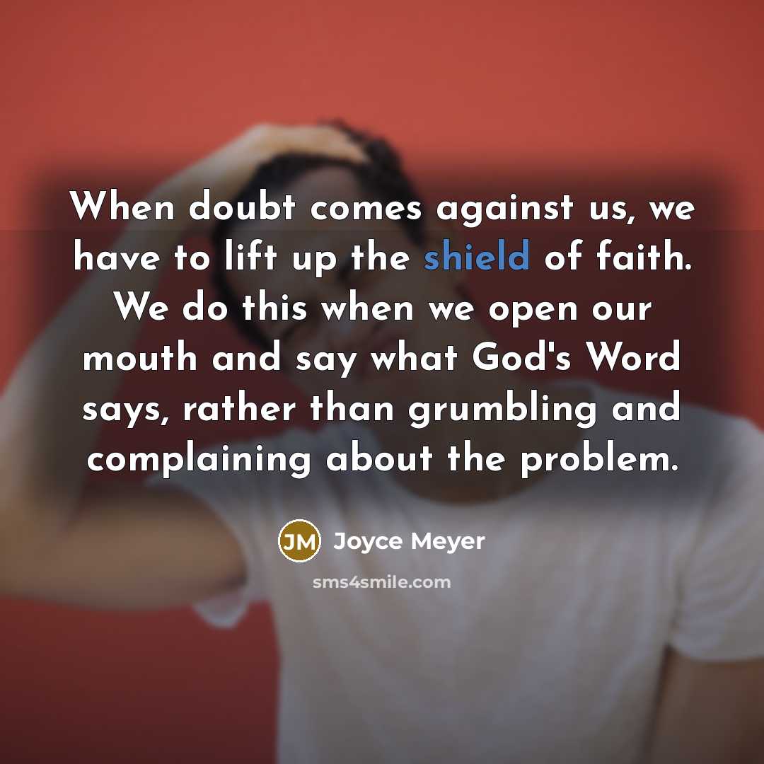 “When doubt comes against us, we have to lift up the shield of faith. We do this when we open our mouth and say what God's Word says, rather than grumbling and complaining about the problem.” quote by Joyce Meyer