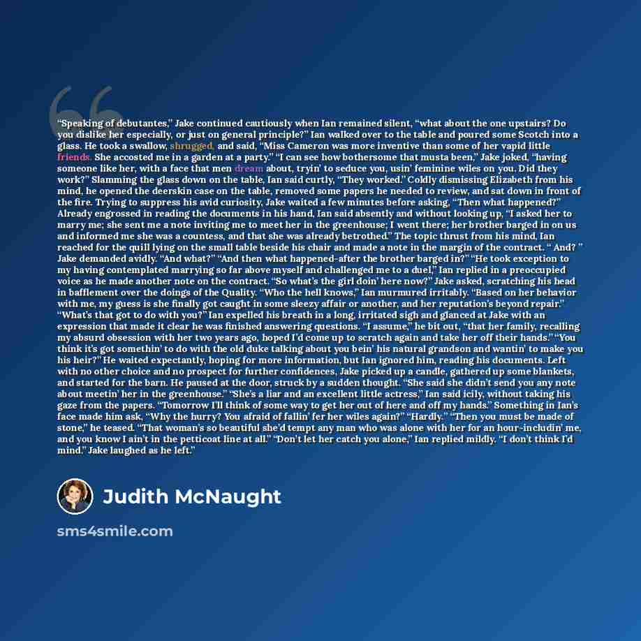 “Speaking of debutantes,” Jake continued cautiously when Ian remained silent, “what about the one upstairs? Do you dislike her especially, or just on general principle?” Ian walked over to the table and poured some Scotch into a glass. He took a swallow, shrugged, and said, “Miss Cameron was more…” quote by Judith McNaught