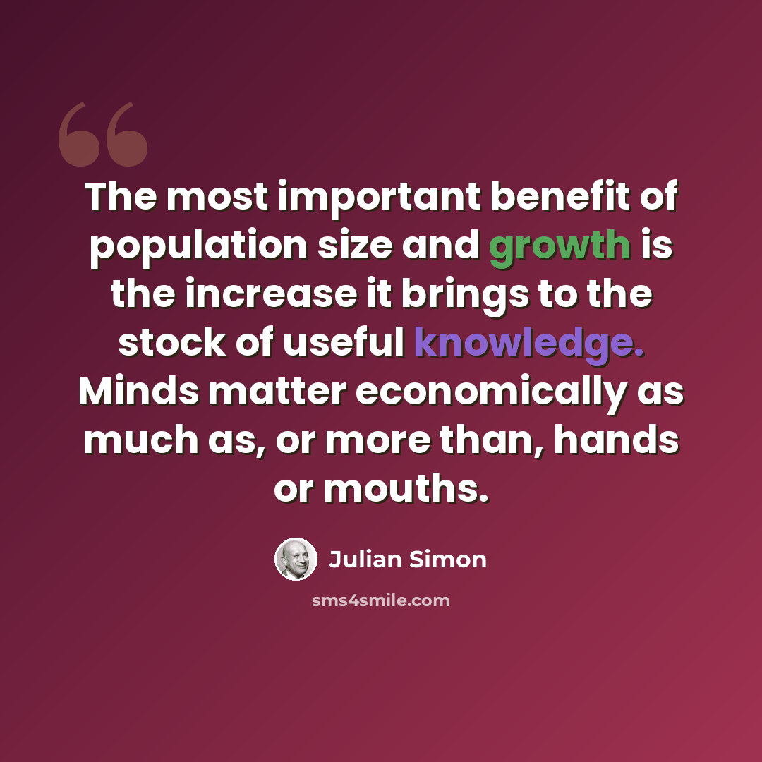 “The most important benefit of population size and growth is the increase it brings to the stock of useful knowledge. Minds matter economically as much as, or more than, hands or mouths.” quote by Julian Simon