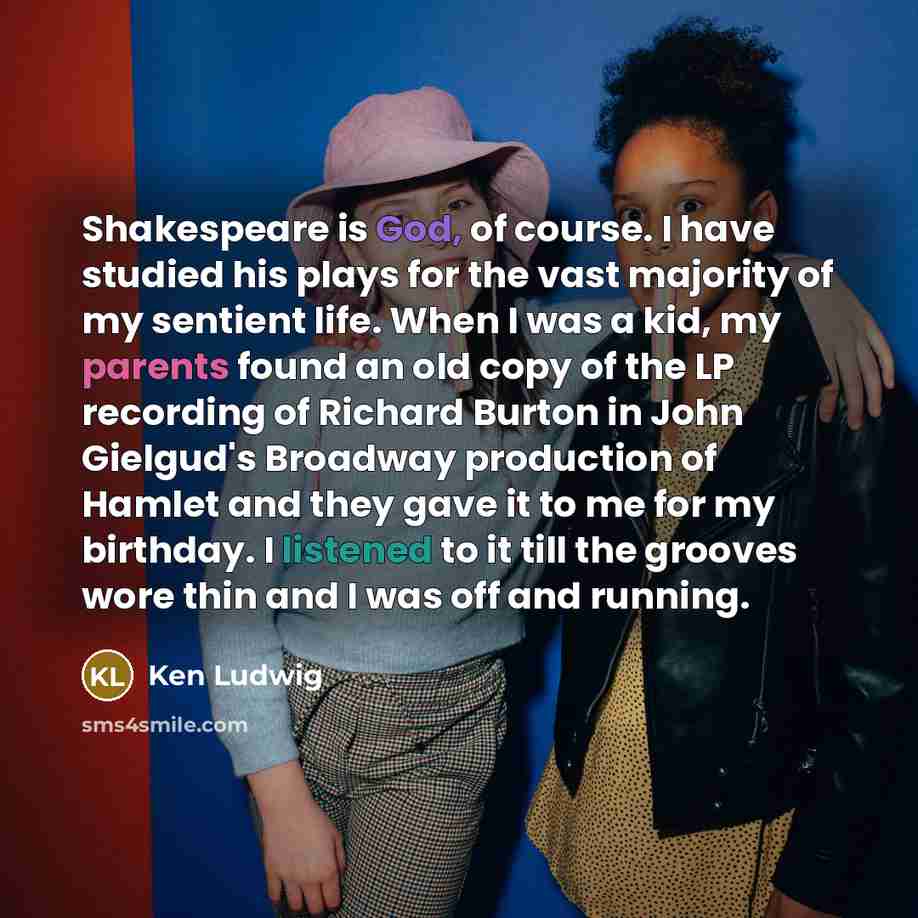 “Shakespeare is God, of course. I have studied his plays for the vast majority of my sentient life. When I was a kid, my parents found an old copy of the LP recording of Richard Burton in John Gielgud's Broadway production of Hamlet and they gave it to me for my birthday. I listened to it till the…” quote by Ken Ludwig