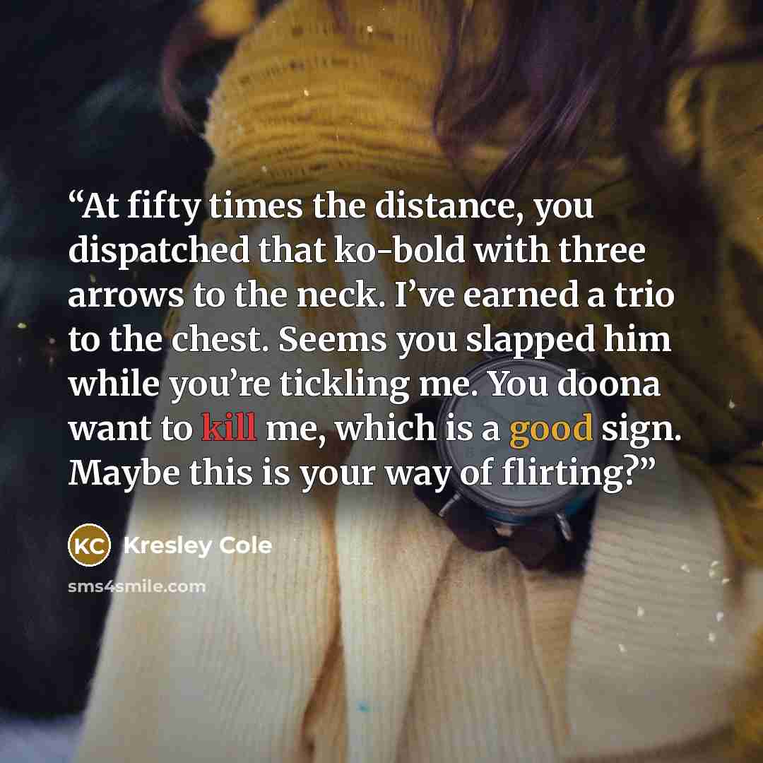 “At fifty times the distance, you dispatched that ko-bold with three arrows to the neck. I’ve earned a trio to the chest. Seems you slapped him while you’re tickling me. You doona want to kill me, which is a good sign. Maybe this is your way of flirting?” quote by Kresley Cole