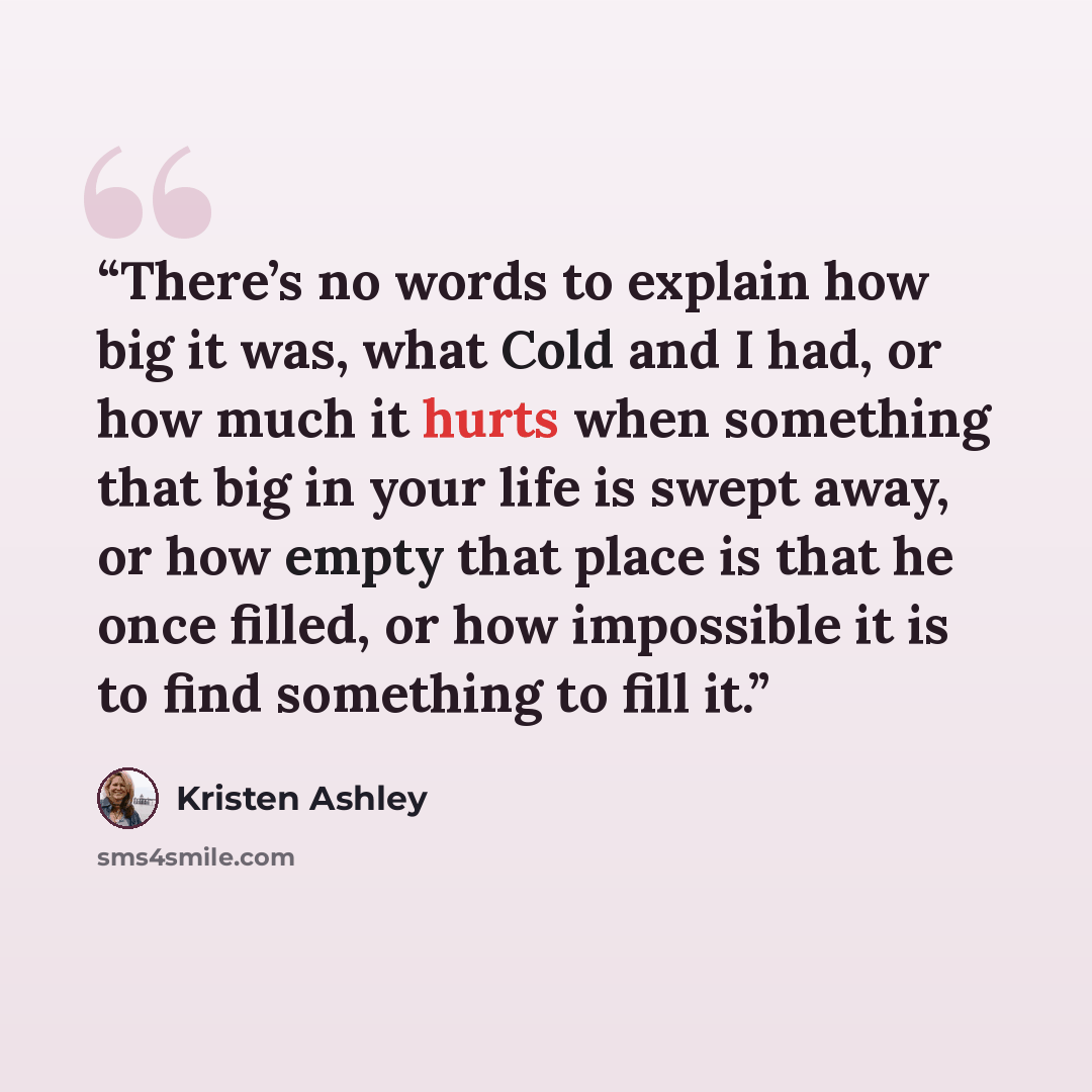 “There’s no words to explain how big it was, what Cold and I had, or how much it hurts when something that big in your life is swept away, or how empty that place is that he once filled, or how impossible it is to find something to fill it.” quote by Kristen Ashley