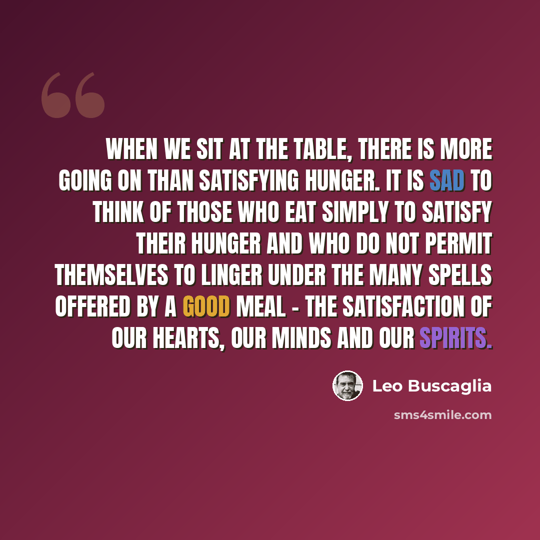 “When we sit at the table, there is more going on than satisfying hunger. It is sad to think of those who eat simply to satisfy their hunger and who do not permit themselves to linger under the many spells offered by a good meal - the satisfaction of our hearts, our minds and our spirits.” quote by Leo Buscaglia