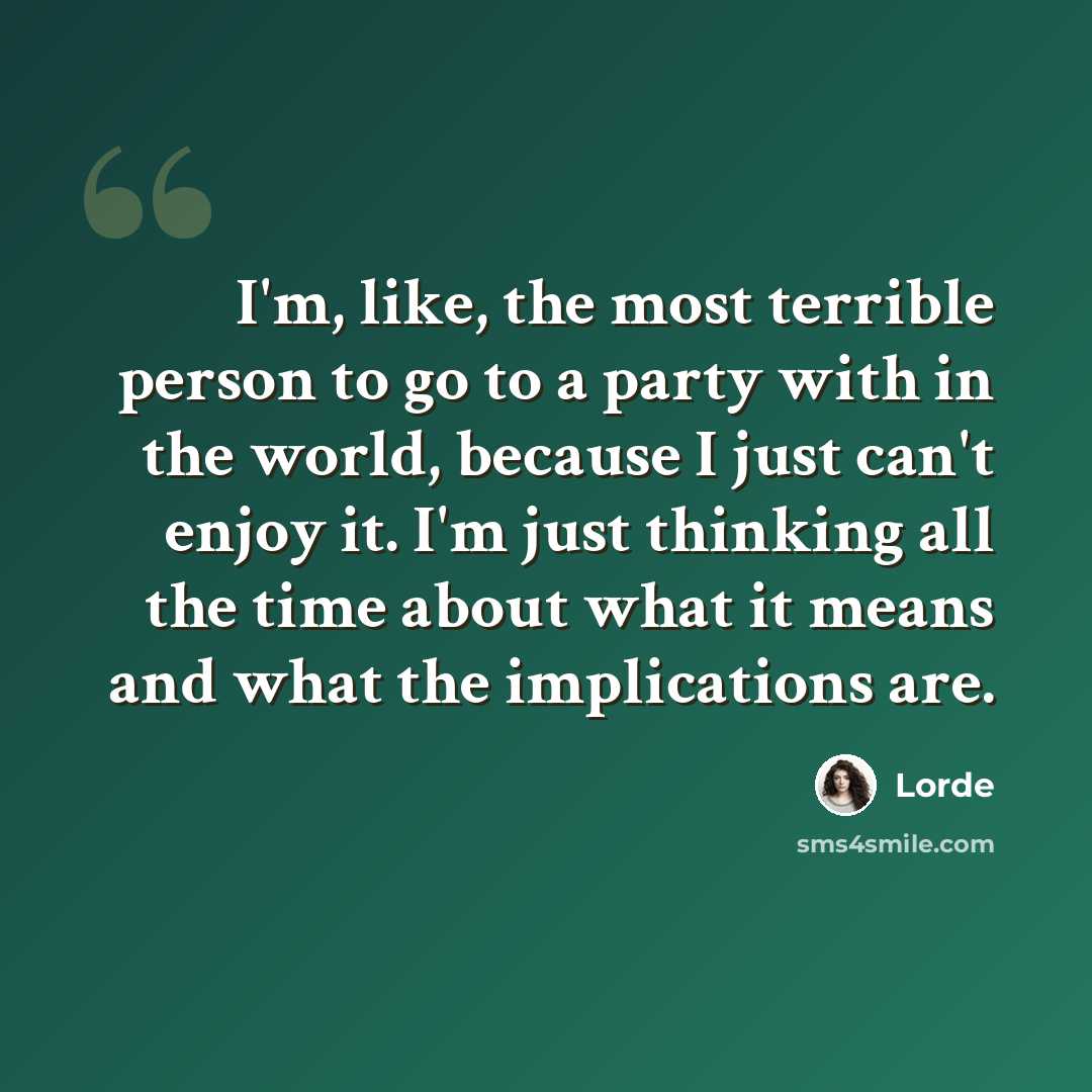 “I'm, like, the most terrible person to go to a party with in the world, because I just can't enjoy it. I'm just thinking all the time about what it means and what the implications are.” quote by Lorde