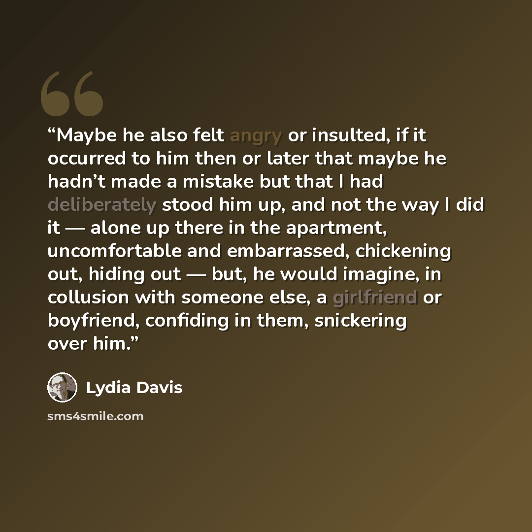 “Maybe he also felt angry or insulted, if it occurred to him then or later that maybe he hadn’t made a mistake but that I had deliberately stood him up, and not the way I did it — alone up there in the apartment, uncomfortable and embarrassed, chickening out, hiding out — but, he would imagine, in…” quote by Lydia Davis