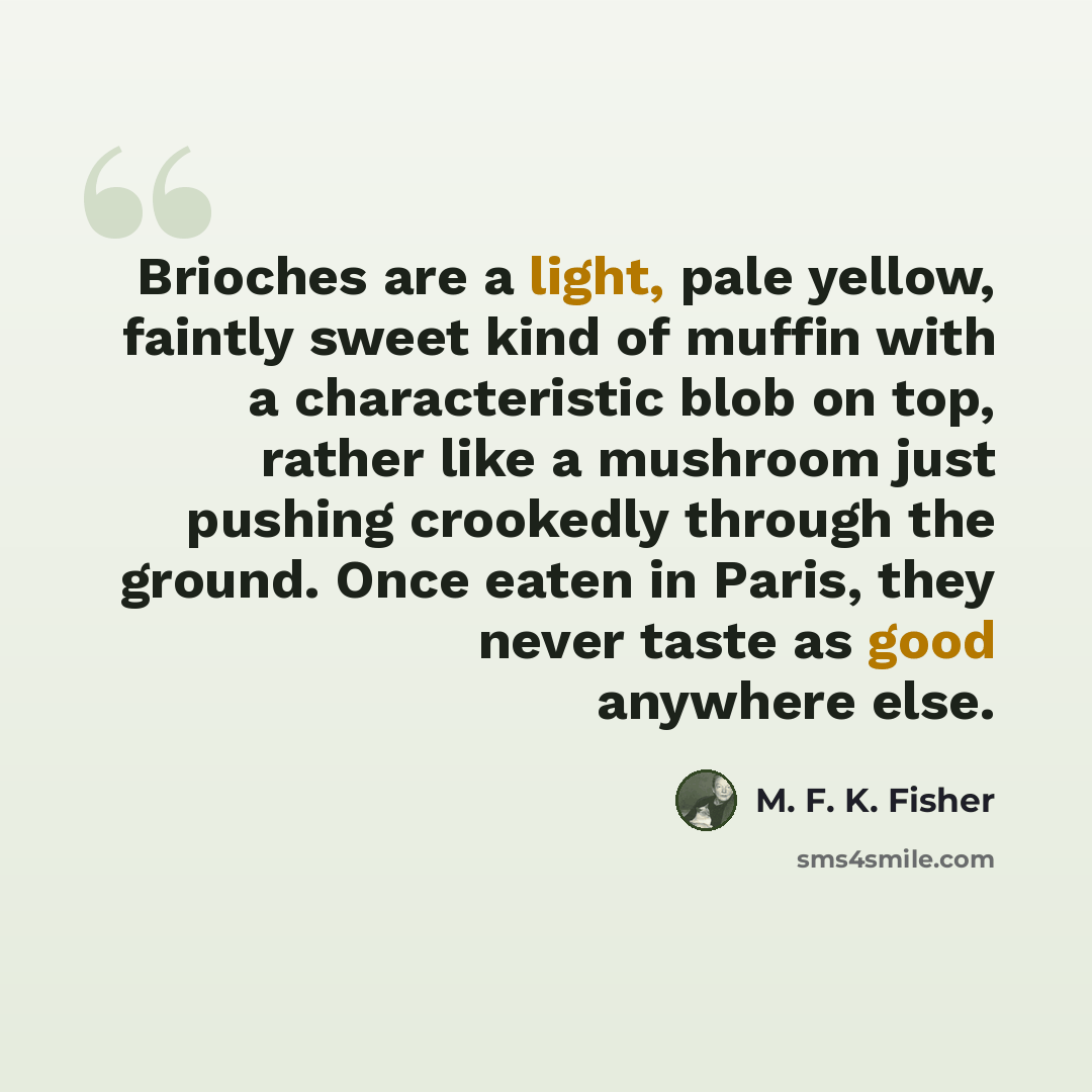 “Brioches are a light, pale yellow, faintly sweet kind of muffin with a characteristic blob on top, rather like a mushroom just pushing crookedly through the ground. Once eaten in Paris, they never taste as good anywhere else.” quote by M. F. K. Fisher