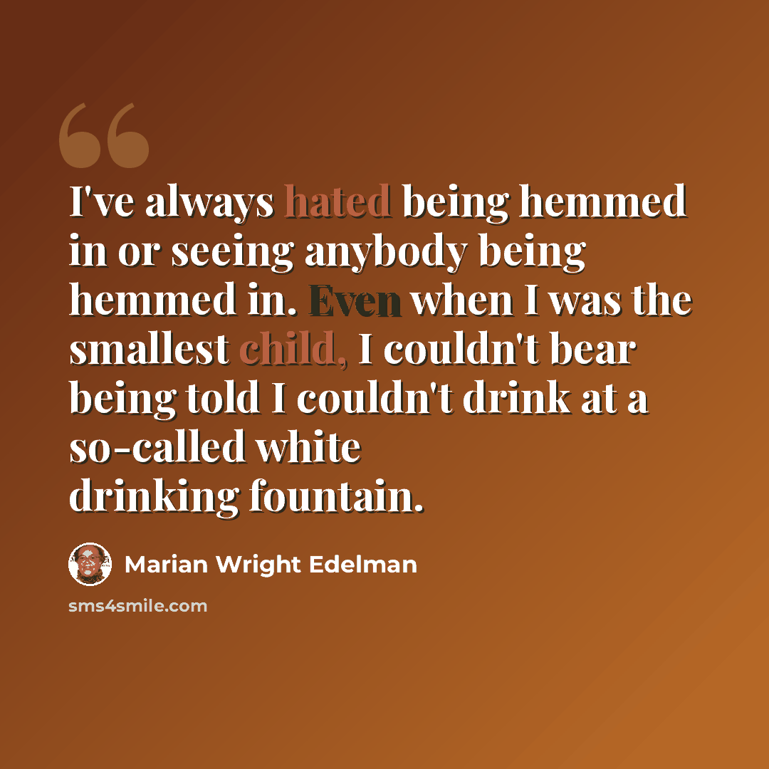 “I've always hated being hemmed in or seeing anybody being hemmed in. Even when I was the smallest child, I couldn't bear being told I couldn't drink at a so-called white drinking fountain.” quote by Marian Wright Edelman