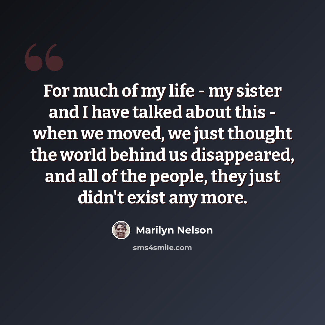 “For much of my life - my sister and I have talked about this - when we moved, we just thought the world behind us disappeared, and all of the people, they just didn't exist any more.” quote by Marilyn Nelson