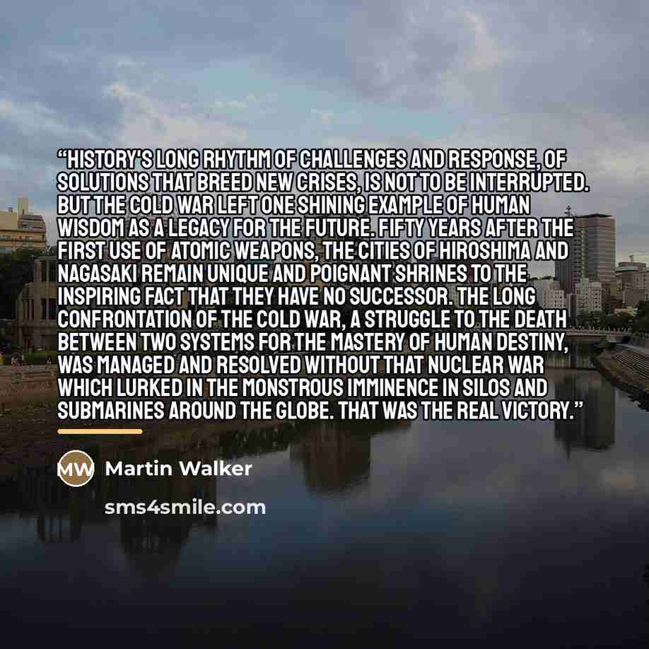 “History's long rhythm of challenges and response, of solutions that breed new crises, is not to be interrupted. But the Cold War left one shining example of human wisdom as a legacy for the future. Fifty years after the first use of atomic weapons, the cities of Hiroshima and Nagasaki remain…” quote by Martin Walker