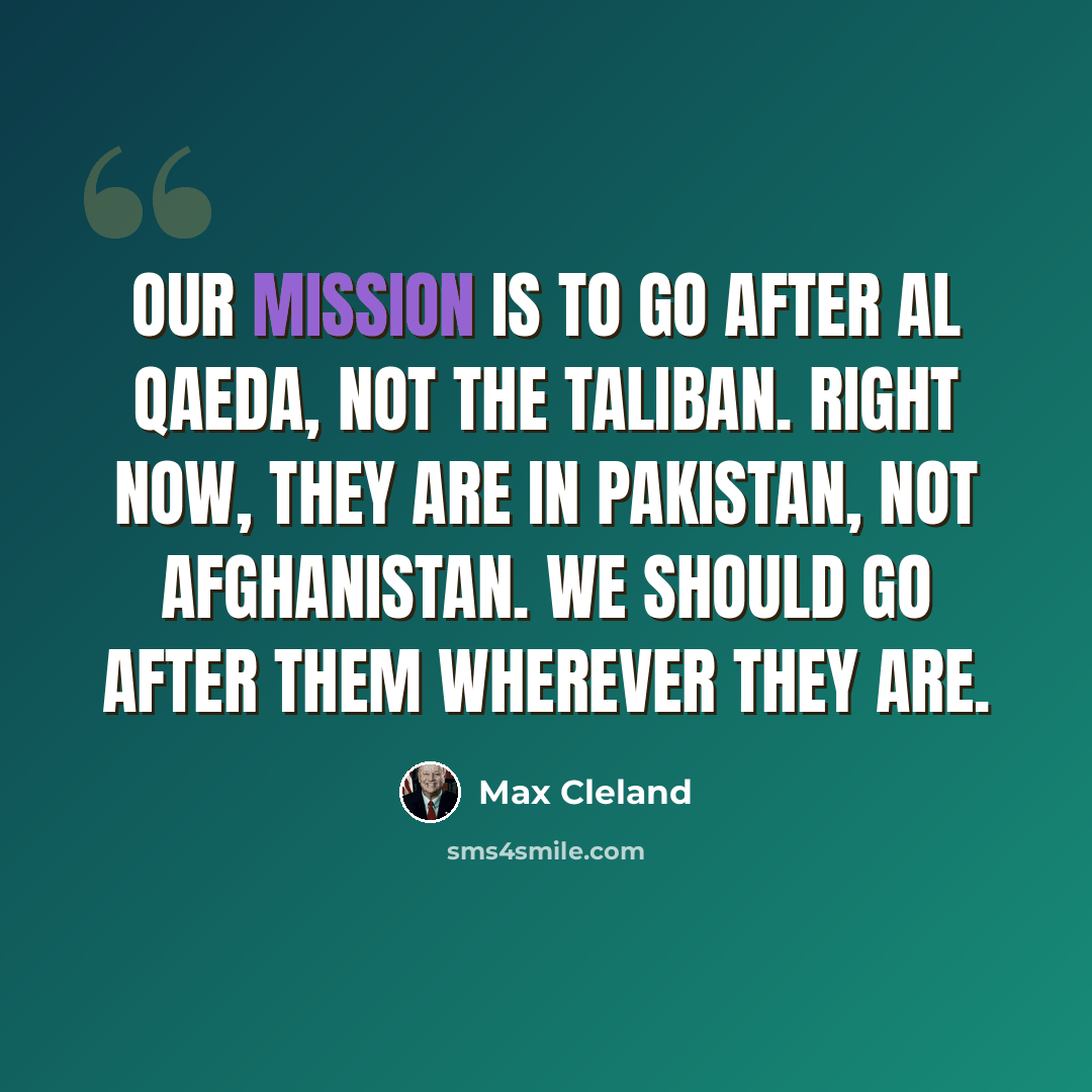 “Our mission is to go after Al Qaeda, not the Taliban. Right now, they are in Pakistan, not Afghanistan. We should go after them wherever they are.” quote by Max Cleland