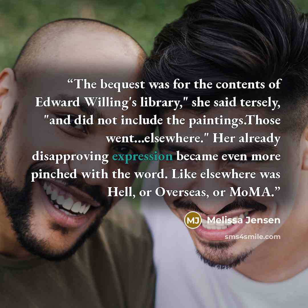 “The bequest was for the contents of Edward Willing's library," she said tersely, "and did not include the paintings.Those went...elsewhere." Her already disapproving expression became even more pinched with the word. Like elsewhere was Hell, or Overseas, or MoMA.” quote by Melissa Jensen