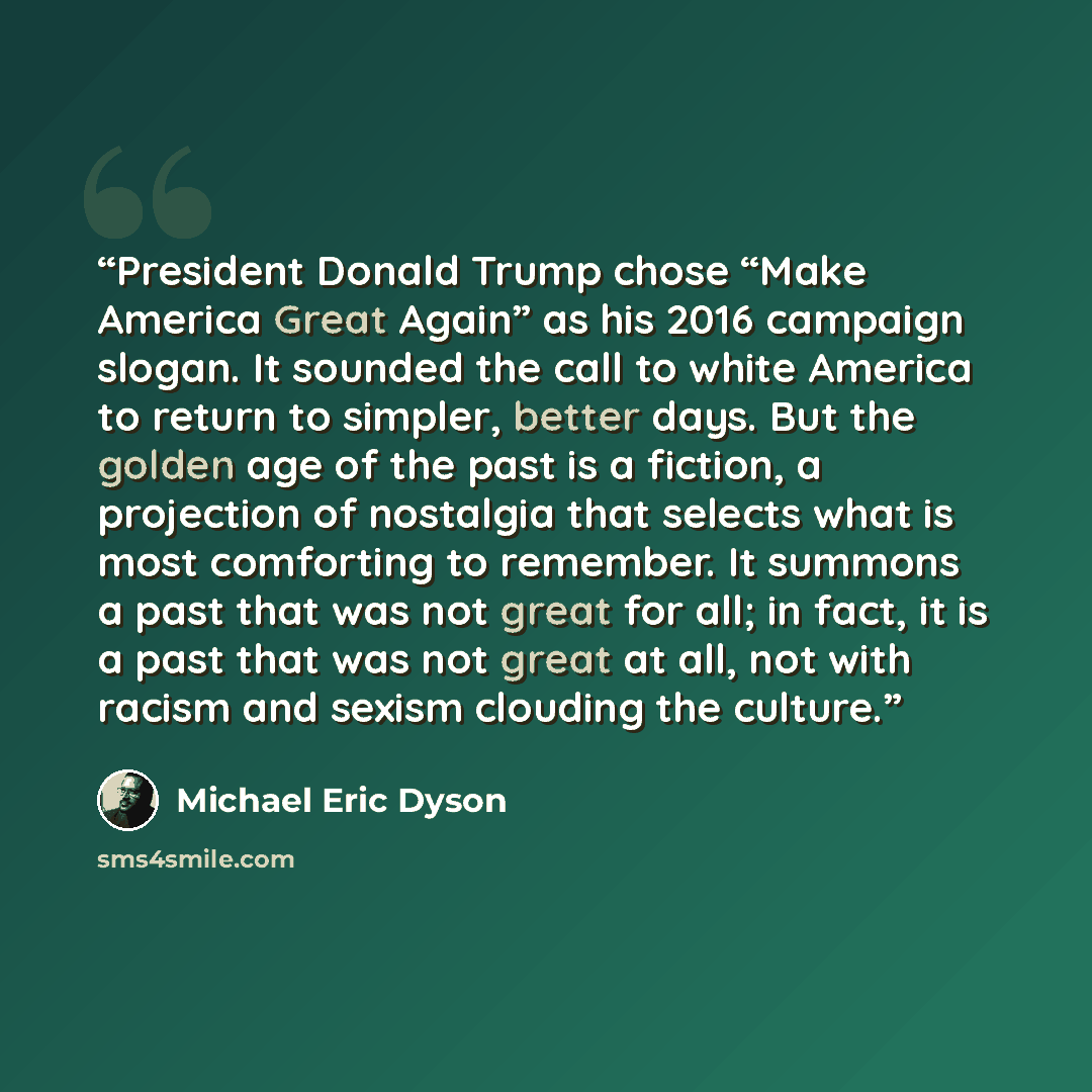 “President Donald Trump chose “Make America Great Again” as his 2016 campaign slogan. It sounded the call to white America to return to simpler, better days. But the golden age of the past is a fiction, a projection of nostalgia that selects what is most comforting to remember. It summons a past…” quote by Michael Eric Dyson