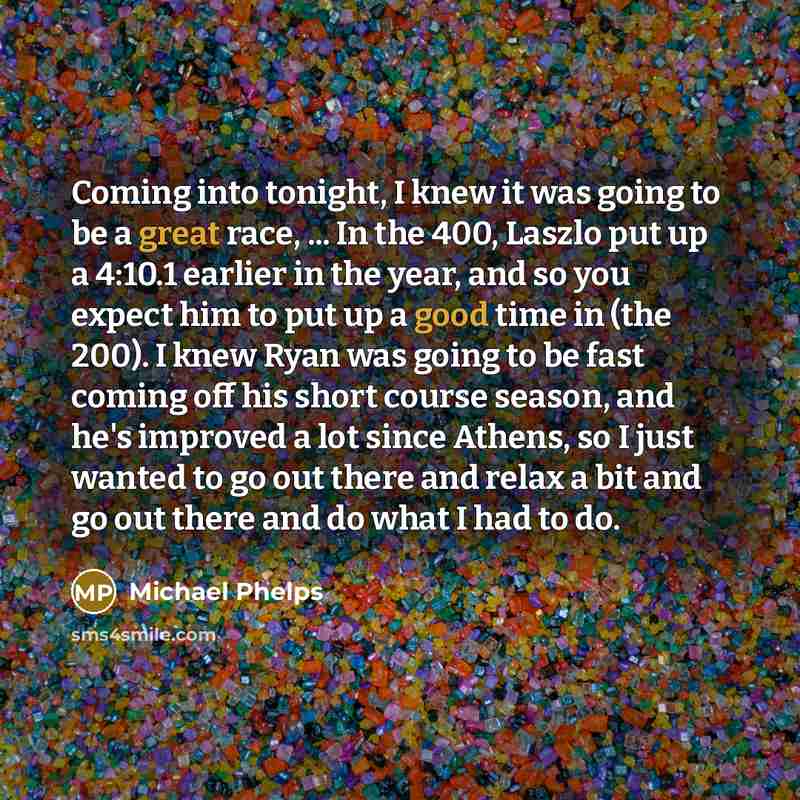 “Coming into tonight, I knew it was going to be a great race, ... In the 400, Laszlo put up a 4:10.1 earlier in the year, and so you expect him to put up a good time in (the 200). I knew Ryan was going to be fast coming off his short course season, and he's improved a lot since Athens, so I just…” quote by Michael Phelps