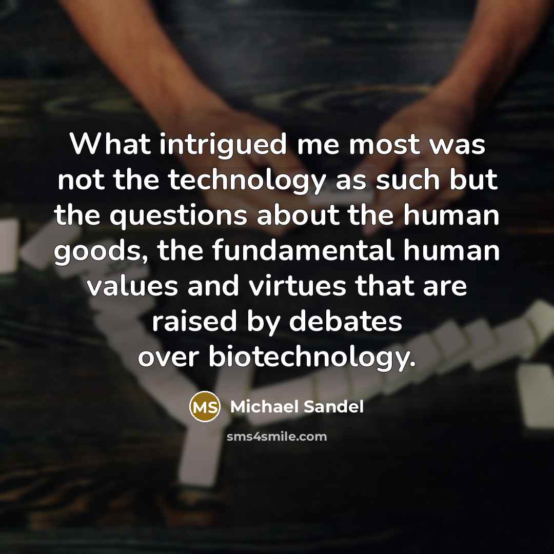 “What intrigued me most was not the technology as such but the questions about the human goods, the fundamental human values and virtues that are raised by debates over biotechnology.” quote by Michael Sandel