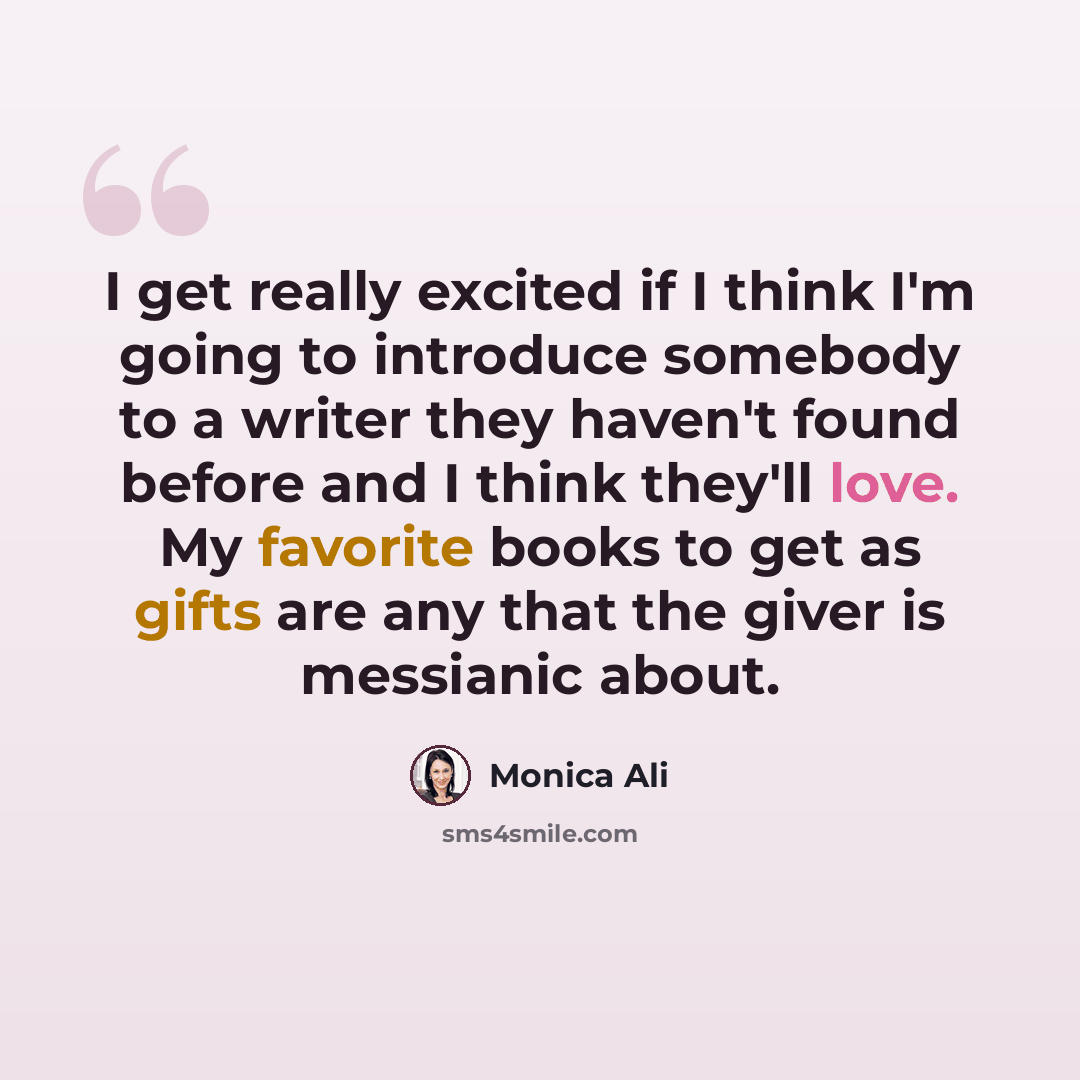 “I get really excited if I think I'm going to introduce somebody to a writer they haven't found before and I think they'll love. My favorite books to get as gifts are any that the giver is messianic about.” quote by Monica Ali